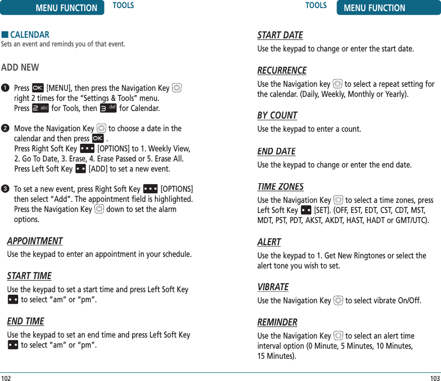 TOOLS MENU FUNCTION103MENU FUNCTION TOOLS102START DATEUse the keypad to change or enter the start date.RECURRENCEUse the Navigation keyto select a repeat setting for the calendar. (Daily, Weekly, Monthly or Yearly).BY COUNTUse the keypad to enter a count.END DATEUse the keypad to change or enter the end date.TIME ZONESTIME ZONESTIME ZONEUse the Navigation Keyto select a time zones, press Left Soft Key[SET]. (OFF, EST, EDT, CST, CDT, MST, MDT, PST, PDT, AKST, AKDT, HAST, HADT or GMT/UTC).ALERTUse the keypad to 1. Get New Ringtones or select the alert tone you wish to set.VIBRATEUse the Navigation Keyto select vibrate On/Off.REMINDERUse the Navigation Keyto select an alert time  interval option (0 Minute, 5 Minutes, 10 Minutes,  15 Minutes).HCALENDARSets an event and reminds you of that event.ADD NEW   Press[MENU], then press the Navigation Keyright 2 times for the“Settings &amp; Tools” menu.  Pressfor Tools, thenfor Calendar.   Move the Navigation Keyto choose a date in the calendar and then press. Press Right Soft Key[OPTIONS] to 1. Weekly View, 2. Go To Date, 3. Erase, 4. Erase Passed or 5. Erase All. PressLeft Soft Key[ADD] to set a new event.   To set a new event, pressRight Soft Key[OPTIONS] then select “Add”. The appointment field is highlighted. Press the Navigation Keydown to set the alarm options.APPOINTMENTUse the keypad to enter an appointment in your schedule.START TIMEUse the keypad to set a start time and press Left Soft Keyto select “am” or “pm”.END TIMEUse the keypad to set an end time and press Left Soft Keyto select “am” or “pm”.