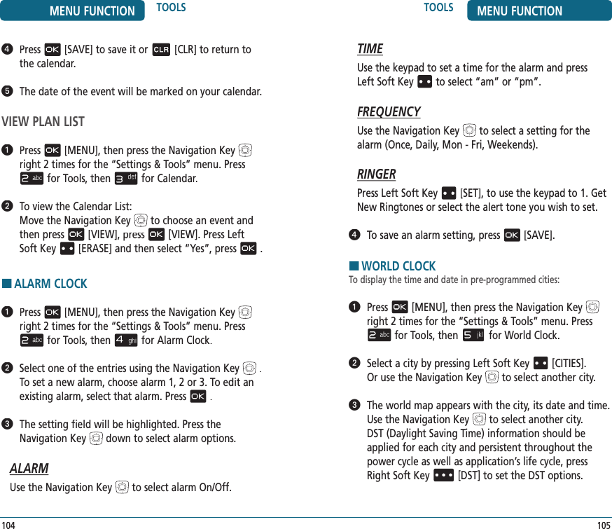 105TOOLS MENU FUNCTIONTIMEUse the keypad to set a time for the alarm and press  Left Soft Keyto select “am” or “pm”.FREQUENCYFREQUENCYUse the Navigation Keyto select a setting for the alarm (Once, Daily, Mon - Fri, Weekends).RINGERPress Left Soft Key[SET], to use the keypad to 1. Get New Ringtones or select the alert tone you wish to set.   To save an alarm setting, press[SAVE].HWORLD CLOCKTo display the time and date in pre-programmed cities:   Press[MENU], then press the Navigation Keyright 2 times for the“Settings &amp; Tools” menu. Pressfor Tools, thenfor World Clock.   Select a city by pressing Left Soft Key[CITIES].  Or use the Navigation Keyto select another city.   The world map appears with the city, its date and time. Use the Navigation Keyto select another city.  DST (Daylight Saving Time) information should be applied for each city and persistent throughout the power cycle as well as application’s life cycle, press Right Soft Key[DST]to set the DST options.104MENU FUNCTION TOOLS   Press[SAVE] to save it or[CLR] to return to the calendar.   The date of the event will be marked on your calendar.VIEW PLAN LIST   Press[MENU], then press the Navigation Keyright 2 times for the“Settings &amp; Tools” menu. Pressfor Tools, thenfor Calendar.   To view the Calendar List:     Move the Navigation Keyto choose an event and then press[VIEW], press[VIEW]. Press Left Soft Key[ERASE] and then select “Yes”, press.HALARM CLOCK   Press[MENU], then press the Navigation Keyright 2 times for the“Settings &amp; Tools” menu. Pressfor Tools, thenfor Alarm Clock.   Select one of the entries using the Navigation Key.    To set a new alarm, choose alarm 1, 2 or 3. To edit an  existing alarm, select that alarm. Press.    The setting field will be highlighted. Press the Navigation Keydownto select alarm options.ALARMUse the Navigation Keyto select alarm On/Off.