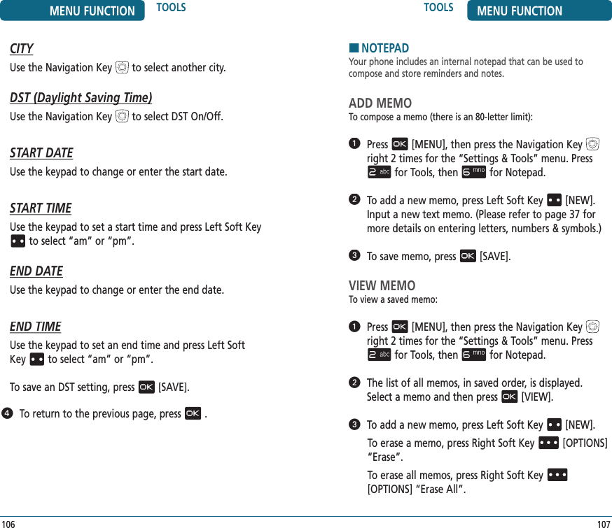 TOOLS MENU FUNCTION107HNOTEPADYour phone includes an internal notepad that can be used to  compose and store reminders and notes.ADD MEMOTo compose a memo (there is an 80-letter limit):   Press[MENU], then press the Navigation Keyright 2 times for the“Settings &amp; Tools” menu. Pressfor Tools, thenfor Notepad.   To add a new memo, press Left Soft Key[NEW]. Input a new text memo. (Please refer to page 37 for more details on entering letters, numbers &amp; symbols.)   To save memo, press[SAVE].VIEW MEMOTo view a saved memo:   Press[MENU], then press the Navigation Keyright 2 times for the“Settings &amp; Tools” menu. Pressfor Tools, thenfor Notepad.   The list of all memos, in saved order, is displayed. Select a memo and then press[VIEW].   To add a new memo, press Left Soft Key[NEW]. To erase a memo, press Right Soft Key[OPTIONS] “Erase”.To erase all memos, press Right Soft Key[OPTIONS] “Erase All”.MENU FUNCTION TOOLS106CITYUse the Navigation Keyto select another city.DST (Daylight Saving Time)DST (Daylight Saving Time)Use the Navigation Keyto select DST On/Off.START DATEUse the keypad to change or enter the start date.START TIMEUse the keypad to set a start time and press Left Soft Keyto select “am” or “pm”.END DATEUse the keypad to change or enter the end date.END TIMEUse the keypad to set an end time and press Left Soft Keyto select “am” or “pm”.          To save an DST setting, press[SAVE].   To return to the previous page, press.