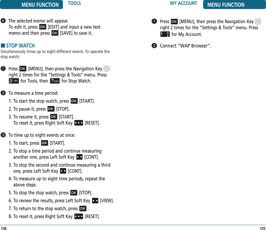 MY ACCOUNT MENU FUNCTION109   Press[MENU], then press the Navigation Keyright 2 times for the“Settings &amp; Tools” menu. Pressfor My Account.   Connect “WAP Browser”.MENU FUNCTION TOOLS108   The selected memo will appear.To edit it, press[EDIT] and input a new textmemo and then press[SAVE] to save it.HSTOP WATCHSimultaneously times up to eight different events. To operate the stop watch:   Press[MENU], then press the Navigation Keyright 2 times for the“Settings &amp; Tools” menu. Pressfor Tools, thenfor Stop Watch.   To measure a time period:1. To start the stop watch, press[START].2. To pause it, press[STOP].3.  To resume it, press[START].    To reset it, press Right Soft Key[RESET].   To time up to eight events at once:1. To start, press[START].2.  To stop a time period and continue measuring  another one, press Left Soft Key[CONT].3.  To stop the second and continue measuring a third one, press Left Soft Key[CONT].4.  To measure up to eight time periods, repeat the above steps.5. To stop the stop watch, press[STOP].6. To review the results, press Left Soft Key[VIEW].7. To return to the stop watch, press.8. To reset it, press Right Soft Key[RESET].