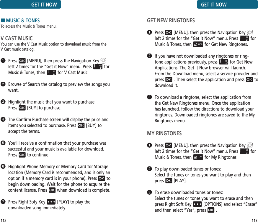 GET NEW RINGTONES   Press[MENU], then press the Navigation Keyleft 2 times for the“Get it Now” menu. Pressfor Music &amp; Tones, thenfor Get New Ringtones.   If you have not downloaded any ringtones or ring-tone applications previously, pressfor Get New Applications. The Get It Now browser will launch.   From the Download menu, select a service provider and press. Then select the application and pressto download it.   To download a ringtone, select the application from the Get New Ringtones menu. Once the application has launched, follow the directions to download your ringtones. Downloaded ringtones are saved to the My Ringtones menu.MY RINGTONES   Press[MENU], then press the Navigation Keyleft 2 times for the“Get it Now” menu. Pressfor Music &amp; Tones, thenfor My Ringtones.   To play downloaded tunes or tones:    Select the tunes or tones you want to play and then press[PLAY].   To erase downloaded tunes or tones:    Select the tunes or tones you want to erase and then press Right Soft Key[OPTIONS] and select “Erase” and then select “Yes”, press.GET IT NOW113GET IT NOW112HMUSIC &amp; TONESTo access the Music &amp; Tones menu.V CAST MUSICYou can use the V Cast Music option to download music from the  V Cast music catalog.    Press[MENU], then press the Navigation Keyleft 2 times for the“Get it Now” menu. Pressfor Music &amp; Tones, thenfor V Cast Music.   Browse of Search the catalog to preview the songs you want.   Highlight the music that you want to purchase.   Press[BUY] to purchase.   The Confirm Purchase screen will display the price and items you selected to purchase. Press[BUY] to accept the terms.   You’lll receive a confirmation that your purchase was successful and your music is available for download. Pressto continue.   Highlight Phone Memory or Memory Card for Storage location (Memory Card is recommended, and is only an option if a memory card is in your phone). Pressto begin downloading. Wait for the phone to acquire the content license. Presswhen download is complete.   Press Right Sofy Key[PLAY] to play the  downloaded song immediately. 