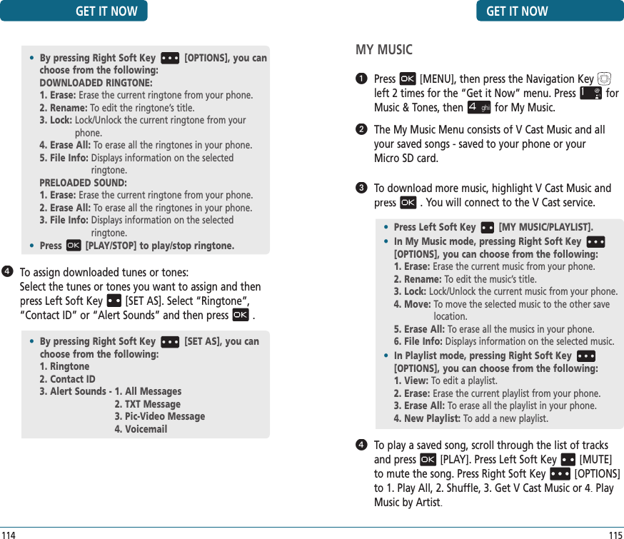 GET IT NOW115MY MUSIC  Press[MENU], then press the Navigation Keyleft 2 times for the“Get it Now” menu. Pressfor Music &amp; Tones, thenfor My Music.   The My Music Menu consists of V Cast Music and all your saved songs - saved to your phone or your  Micro SD card.   To download more music, highlight V Cast Music and press. You will connect to the V Cast service.   To play a saved song, scroll through the list of tracks and press[PLAY]. Press Left Soft Key[MUTE] to mute the song. Press Right Soft Key[OPTIONS] to 1. Play All, 2. Shuffle, 3. Get V Cast Music or 4. Play Music by Artist.•  Press Left Soft Key [MY MUSIC/PLAYLIST].•  In My Music mode, pressing Right Soft Key[OPTIONS], you can choose from the following:1. Erase:  Erase the current music from your phone.2. Rename:  To edit the music’s title.3. Lock: Lock/Unlock the current music from your phone.4. Move:  To move the selected music to the other save location.5. Erase All: To erase all the musics in your phone. 6. File Info:  Displays information on the selected music.•  In Playlist mode, pressing Right Soft Key[OPTIONS], you can choose from the following:1. View:  To edit a playlist.2. Erase:  Erase the current playlist from your phone.3. Erase All: To erase all the playlist in your phone. 4. New Playlist: To add a new playlist.    To assign downloaded tunes or tones:    Select the tunes or tones you want to assign and then press Left Soft Key[SET AS]. Select “Ringtone”, “Contact ID” or “Alert Sounds” and then press.•  By pressing Right Soft Key [OPTIONS], you can choose from the following:DOWNLOADED RINGTONE:1. Erase:  Erase the current ringtone from your phone.2. Rename:  To edit the ringtone’s title.3. Lock:  Lock/Unlock the current ringtone from your phone.4. Erase All: To erase all the ringtones in your phone. 5. File Info:  Displays information on the selected    ringtone.PRELOADED SOUND:1. Erase:  Erase the current ringtone from your phone.2. Erase All: To erase all the ringtones in your phone. 3. File Info:  Displays information on the selected    ringtone.•  Press [PLAY/STOP] to play/stop ringtone.GET IT NOW114•   By pressing Right Soft Key [SET AS], you can choose from the following:1. Ringtone2. Contact ID3. Alert Sounds - 1. All Messages2. TXT Message3. Pic-Video Message4. Voicemail
