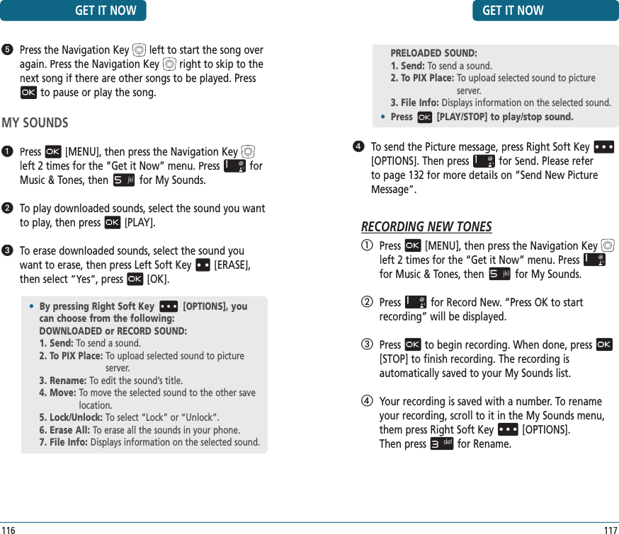 GET IT NOW117   To send the Picture message, press Right Soft Key[OPTIONS]. Then pressfor Send. Please refer to page 132 for more details on “Send New Picture Message”.RECORDING NEW TONES   Press[MENU], then press the Navigation Keyleft 2 times for the“Get it Now” menu. Pressfor Music &amp; Tones, thenfor My Sounds.   Pressfor Record New. “Press OK to start  recording” will be displayed.   Pressto begin recording. When done, press[STOP] to finish recording. The recording is  automatically saved to your My Sounds list.   Your recording is saved with a number. To rename your recording, scroll to it in the My Sounds menu, them press Right Soft Key[OPTIONS].    Then pressfor Rename.   Press the Navigation Keyleft to start the song over again.Press the Navigation Keyrightto skip to the next song if there are other songs to be played. Pressto pause or play the song.MY SOUNDS   Press[MENU], then press the Navigation Keyleft 2 times for the“Get it Now” menu. Pressfor Music &amp; Tones, thenfor My Sounds.   To play downloaded sounds, select the sound you want to play, then press[PLAY].   To erase downloaded sounds, select the sound you want to erase, then press Left Soft Key[ERASE], then select “Yes“, press[OK].GET IT NOW116•  By pressing Right Soft Key [OPTIONS], you can choose from the following:DOWNLOADED or RECORD SOUND:1. Send: To send a sound.2. To PIX Place:  To upload selected sound to picture server.3. Rename:  To edit the sound’s title.4. Move:  To move the selected sound to the other save location.5. Lock/Unlock:  To select “Lock” or “Unlock”.6. Erase All:  To erase all the sounds in your phone. 7. File Info:  Displays information on the selected sound.PRELOADED SOUND:1. Send:  To send a sound.2. To PIX Place:  To upload selected sound to picture server.3. File Info:  Displays information on the selected sound.•  Press [PLAY/STOP] to play/stop sound.
