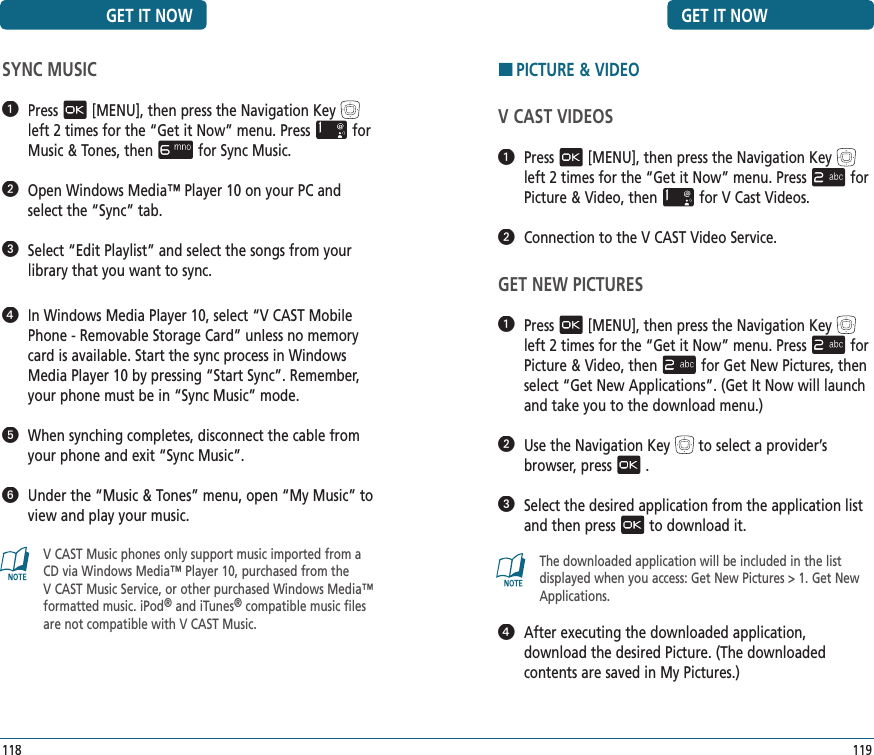 GET IT NOW119HPICTURE &amp; VIDEOV CAST VIDEOS   Press[MENU], then press the Navigation Keyleft 2 times for the“Get it Now” menu. Pressfor Picture &amp; Video, thenfor V Cast Videos.   Connection to the V CAST Video Service.GET NEW PICTURES   Press[MENU], then press the Navigation Keyleft 2 times for the“Get it Now” menu. Pressfor Picture &amp; Video, thenfor Get New Pictures,then select “Get New Applications”. (Get It Now will launch and take you to the download menu.)   Use the Navigation Keyto select a provider’s browser, press.   Select the desired application from the application list and then pressto download it.The downloaded application will be included in the list displayed when you access: Get New Pictures &gt; 1. Get New Applications.   After executing the downloaded application,  download the desired Picture. (The downloaded  contents are saved in My Pictures.) SYNC MUSIC   Press[MENU], then press the Navigation Keyleft 2 times for the“Get it Now” menu. Pressfor Music &amp; Tones, thenfor Sync Music.   Open Windows Media™ Player 10 on your PC and select the “Sync” tab.   Select “Edit Playlist” and select the songs from your library that you want to sync.   In Windows Media Player 10, select “V CAST Mobile Phone - Removable Storage Card” unless no memory card is available. Start the sync process in Windows Media Player 10 by pressing “Start Sync”. Remember, your phone must be in “Sync Music” mode.   When synching completes, disconnect the cable from your phone and exit “Sync Music”.   Under the “Music &amp; Tones” menu, open “My Music” to view and play your music.V CAST Music phones only support music imported from a CD via Windows Media™ Player 10, purchased from the  V CAST Music Service, or other purchased Windows Media™ formatted music. iPod® and iTunes® compatible music files are not compatible with V CAST Music.GET IT NOW118