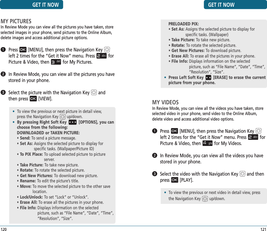 GET IT NOW121MY VIDEOSIn Review Mode, you can view all the videos you have taken, store selected video in your phone, send video to the Online Album, delete video and access additional video options.   Press[MENU], then press the Navigation Keyleft 2 times for the“Get it Now” menu. Pressfor Picture &amp; Video, thenfor My Videos.   In Review Mode, you can view all the videos you have stored in your phone.   Select the video with the Navigation Keyand then  press[PLAY].PRELOADED PIX:• Set As:  Assigns the selected picture to display for  specific tasks. (Wallpaper)• Take Picture:  To take new picture.• Rotate:  To rotate the selected picture.• Get New Pictures:  To download picture.• Erase All:  To erase all the pictures in your phone.• File Info:  Displays information on the selected  picture, such as “File Name”, “Date”, “Time”, “Resolution”, “Size”.•  Press Left Soft Key [ERASE] to erase the current picture from your phone.MY PICTURESIn Review Mode you can view all the pictures you have taken, store selected images in your phone, send pictures to the Online Album, delete images and access additional picture options.   Press[MENU], then press the Navigation Keyleft 2 times for the“Get it Now” menu. Pressfor Picture &amp; Video, thenfor My Pictures.   In Review Mode, you can view all the pictures you have stored in your phone.   Select the picture with the Navigation Keyand then press[VIEW].GET IT NOW120•  To view the previous or next picture in detail view,   press the Navigation Key up/down.•  By pressing Right Soft Key [OPTIONS], you can choose from the following:DOWNLOADED or TAKEN PICTURE:• Send:  To send a picture message.• Set As:  Assigns the selected picture to display for  specific tasks. (Wallpaper/Picture ID)• To PIX Place:  To upload selected picture to picture server.• Take Picture:  To take new picture.• Rotate:  To rotate the selected picture.• Get New Pictures:  To download new picture.• Rename:  To edit the picture’s title.• Move:  To move the selected picture to the other save location.• Lock/Unlock:  To set “Lock” or “Unlock”.• Erase All:  To erase all the pictures in your phone.• File Info:  Displays information on the selected  picture, such as “File Name”, “Date”, “Time”, “Resolution”, “Size”.•  To view the previous or next video in detail view, press the Navigation Key up/down.