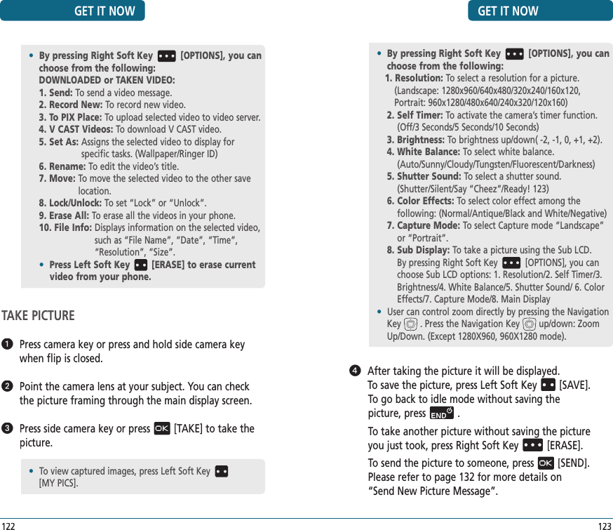 GET IT NOW123   After taking the picture it will be displayed.  To save the picture, press Left Soft Key[SAVE].To go back to idle mode without saving thepicture, press.To take another picture without saving the pictureyou just took, press Right Soft Key[ERASE].To send the picture to someone, press[SEND].Please refer to page 132 for more details on“Send New Picture Message”.•  By pressing Right Soft Key [OPTIONS], you can choose from the following:1. Resolution: To select a resolution for a picture. (Landscape: 1280x960/640x480/320x240/160x120, Portrait: 960x1280/480x640/240x320/120x160)2.  Self Timer: To activate the camera’s timer function. (Off/3 Seconds/5 Seconds/10 Seconds)3. Brightness:  To brightness up/down( -2, -1, 0, +1, +2).4.  White Balance: To select white balance.             (Auto/Sunny/Cloudy/Tungsten/Fluorescent/Darkness)5.  Shutter Sound: To select a shutter sound.        (Shutter/Silent/Say “Cheez”/Ready! 123)6.  Color Effects: To select color effect among the       following: (Normal/Antique/Black and White/Negative)7.  Capture Mode: To select Capture mode “Landscape” or “Portrait”.8.  Sub Display: To take a picture using the Sub LCD.    By pressing Right Soft Key [OPTIONS], you can choose Sub LCD options: 1. Resolution/2. Self Timer/3. Brightness/4. White Balance/5. Shutter Sound/ 6. Color Effects/7. Capture Mode/8. Main Display•  User can control zoom directly by pressing the Navigation Key . Press the Navigation Key up/down: Zoom Up/Down. (Except 1280X960, 960X1280 mode).GET IT NOW122TAKE PICTURE   Press camera key or press and hold side camera key when flip is closed.   Point the camera lens at your subject. You can check the picture framing through the main display screen.   Press side camera key or press[TAKE] to take the picture.•  By pressing Right Soft Key [OPTIONS], you can choose from the following:DOWNLOADED or TAKEN VIDEO:1. Send:  To send a video message.2. Record New:  To record new video.3. To PIX Place:  To upload selected video to video server.4. V CAST Videos:  To download V CAST video.5. Set As:  Assigns the selected video to display for   specific tasks. (Wallpaper/Ringer ID)6. Rename:  To edit the video’s title.7. Move:  To move the selected video to the other save location.8. Lock/Unlock:  To set “Lock” or “Unlock”.9. Erase All:  To erase all the videos in your phone.10. File Info:  Displays information on the selected video, such as “File Name”, “Date”, “Time”, “Resolution”, “Size”.•   Press Left Soft Key [ERASE] to erase current video from your phone.•  To view captured images, press Left Soft Key    [MY PICS].