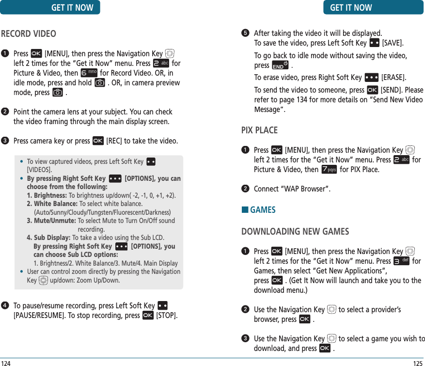 GET IT NOW   After taking the video it will be displayed.To save the video, press Left Soft Key[SAVE].To go back to idle mode without saving the video,  press.To erase video, press Right Soft Key[ERASE].To send the video to someone, press[SEND]. Please refer to page 134 for more details on “Send New Video Message”.PIX PLACE   Press[MENU], then press the Navigation Keyleft 2 times for the“Get it Now” menu. Pressfor Picture &amp; Video, thenfor PIX Place.   Connect “WAP Browser”.HGAMESDOWNLOADING NEW GAMES   Press[MENU], then press the Navigation Keyleft 2 times for the“Get it Now” menu. Pressfor Games, then select “Get New Applications”,  press. (Get It Now will launch and take you to the download menu.)   Use the Navigation Keyto select a provider’s browser, press.   Use the Navigation Keyto select a game you wish to download, and press.125GET IT NOW124RECORD VIDEO   Press[MENU], then press the Navigation Keyleft 2 times for the“Get it Now” menu. Pressfor Picture &amp; Video, thenfor Record Video. OR, in idle mode, press and hold. OR, in camera preview mode, press.   Point the camera lens at your subject. You can check the video framing through the main display screen.   Press camera key or press[REC] to take the video.   To pause/resume recording, press Left Soft Key[PAUSE/RESUME]. To stop recording, press[STOP].•  To view captured videos, press Left Soft Key[VIDEOS].•  By pressing Right Soft Key [OPTIONS], you can choose from the following:1. Brightness: To brightness up/down( -2, -1, 0, +1, +2).2.  White Balance: To select white balance.    (Auto/Sunny/Cloudy/Tungsten/Fluorescent/Darkness)3. Mute/Unmute:  To select Mute to Turn On/Off sound  recording.4. Sub Display: To take a video using the Sub LCD.By pressing Right Soft Key [OPTIONS], you can choose Sub LCD options:1. Brightness/2. White Balance/3. Mute/4. Main Display•  User can control zoom directly by pressing the Navigation Key up/down: Zoom Up/Down.