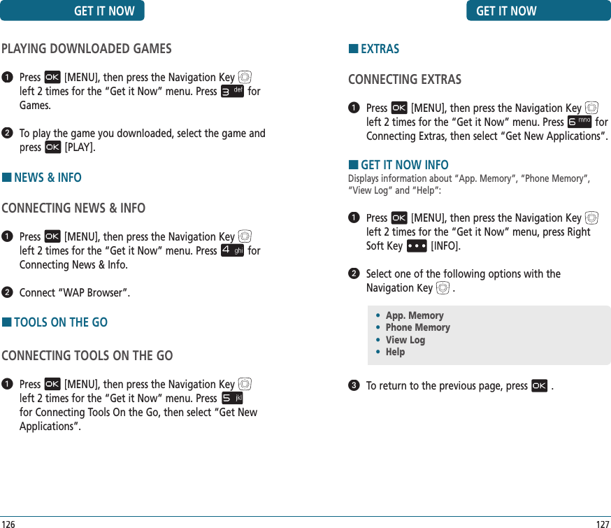 GET IT NOW127HEXTRASCONNECTING EXTRAS  Press[MENU], then press the Navigation Keyleft 2 times for the“Get it Now” menu. Pressfor ConnectingExtras, then select “Get New Applications”.HGET IT NOW INFODisplays information about “App. Memory”, “Phone Memory”, “View Log” and “Help”:   Press[MENU], then press the Navigation Keyleft 2 times for the“Get it Now” menu, press Right Soft Key[INFO].   Select one of the following options with the Navigation Key.   To return to the previous page, press.•  App. Memory•  Phone Memory•  View Log•  HelpGET IT NOWPLAYING DOWNLOADED GAMES   Press[MENU], then press the Navigation Keyleft 2 times for the“Get it Now” menu. Pressfor Games.   To play the game you downloaded, select the game and press[PLAY].HNEWS &amp; INFOCONNECTING NEWS &amp; INFO   Press[MENU], then press the Navigation Keyleft 2 times for the“Get it Now” menu. Pressfor Connecting News &amp; Info.   Connect “WAP Browser”.HTOOLS ON THE GOCONNECTING TOOLS ON THE GO   Press[MENU], then press the Navigation Keyleft 2 times for the“Get it Now” menu. Pressfor Connecting Tools On the Go, then select “Get New Applications”.126