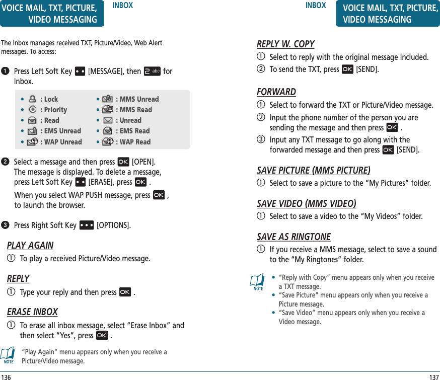 INBOX137VOICE MAIL, TXT, PICTURE, VIDEO MESSAGINGREPLY W. COPY   Select to reply with the original message included.   To send the TXT, press[SEND].FORWARD   Select to forward the TXT or Picture/Video message.   Input the phone number of the person you are  sending the message and then press.   Input any TXT message to go along with the  forwarded message and then press[SEND].SAVE PICTURE (MMS PICTURE)SAVE PICTURE (MMS PICTURE)   Select to save a picture to the “My Pictures” folder.SAVE VIDEO (MMS VIDEO)SAVE VIDEO (MMS VIDEO)   Select to save a video to the “My Videos” folder.SAVE AS RINGTONE   If you receive a MMS message, select to save a sound to the “My Ringtones” folder.•   “Reply with Copy” menu appears only when you receive a TXT message.•   “Save Picture” menu appears only when you receive a Picture message.•   “Save Video” menu appears only when you receive a Video message.INBOXThe Inbox manages received TXT, Picture/Video, Web Alert  messages. To access:   Press Left Soft Key[MESSAGE], thenfor Inbox.   Select a message and then press[OPEN].  The message is displayed. To delete a message,  press Left Soft Key[ERASE], press.When you select WAP PUSH message, press,  to launch the browser.   Press Right Soft Key[OPTIONS].PLAY AGAIN   To play a received Picture/Video message.REPLY   Type your reply and then press.ERASE INBOX   To erase all inbox message, select “Erase Inbox” and then select “Yes”, press. “Play Again” menu appears only when you receive a  Picture/Video message.•: Lock  •: MMS Unread•: Priority •: MMS Read•: Read •: Unread•: EMS Unread •: EMS Read•: WAP Unread •: WAP Read136VOICE MAIL, TXT, PICTURE, VIDEO MESSAGING