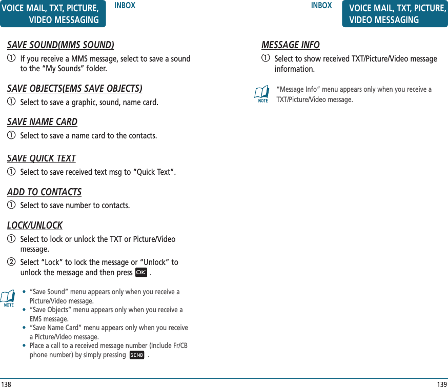 139INBOXMESSAGE INFO   Select to show received TXT/Picture/Video message information.“Message Info” menu appears only when you receive aTXT/Picture/Video message.VOICE MAIL, TXT, PICTURE, VIDEO MESSAGINGINBOXSAVE SOUND(MMS SOUND)SAVE SOUND(MMS SOUND)   If you receive a MMS message, select to save a sound to the “My Sounds” folder.SAVE OBJECTS(EMS SAVE OBJECTS)SAVE OBJECTS(EMS SAVE OBJECTS)   Select to save a graphic, sound, name card.SAVE NAME CARD   Select to save a name card to the contacts.SAVE QUICK TEXTSAVE QUICK TEXT   Select to save received text msg to “Quick Text”.ADD TO CONTACTS   Select to save number to contacts.LOCK/UNLOCK   Select to lock or unlock the TXT or Picture/Videomessage.   Select “Lock” to lock the message or “Unlock” to unlock the message and then press.•   “Save Sound” menu appears only when you receive a Picture/Video message.•    “Save Objects” menu appears only when you receive a EMS message.•    “Save Name Card” menu appears only when you receive a Picture/Video message.•   Place a call to a received message number (Include Fr/CB phone number) by simply pressing .138VOICE MAIL, TXT, PICTURE, VIDEO MESSAGING