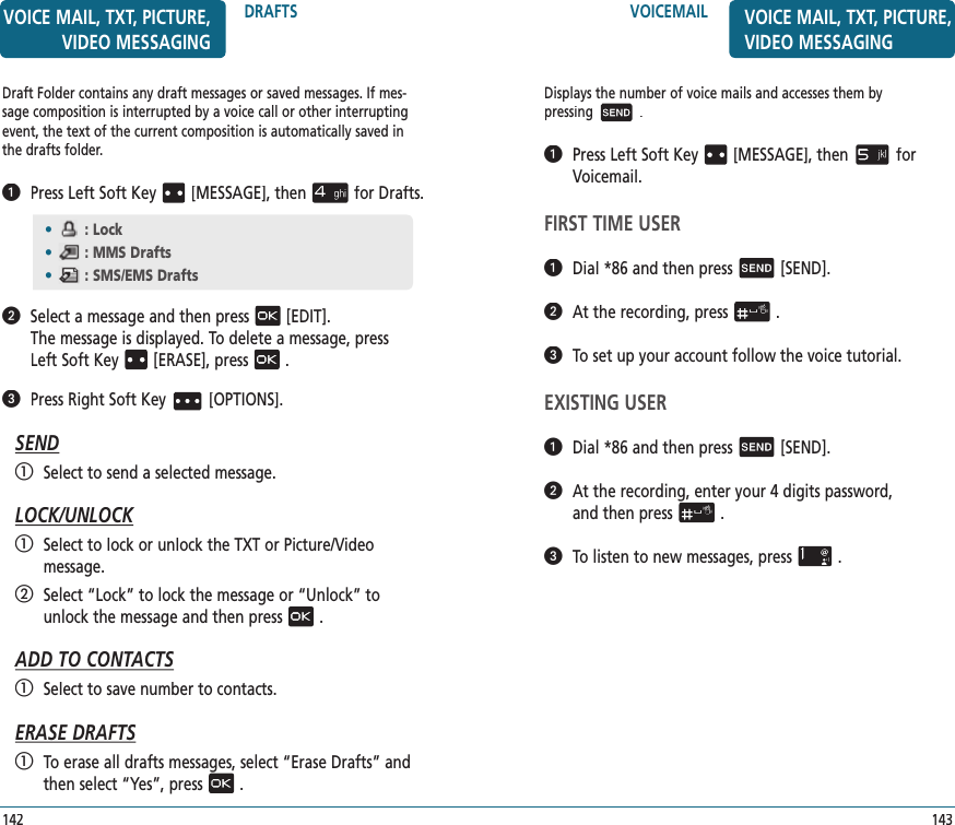 VOICEMAIL143VOICE MAIL, TXT, PICTURE, VIDEO MESSAGINGDisplays the number of voice mails and accesses them by  pressing.   Press Left Soft Key [MESSAGE], thenfor Voicemail.FIRST TIME USER   Dial *86 and then press[SEND].   At the recording, press.   To set up your account follow the voice tutorial.EXISTING USER   Dial *86 and then press[SEND].   At the recording, enter your 4 digits password,  and then press.   To listen to new messages, press.Draft Folder contains any draft messages or saved messages. If mes-sage composition is interrupted by a voice call or other interrupting event, the text of the current composition is automatically saved in the drafts folder.   Press Left Soft Key [MESSAGE], thenfor Drafts.   Select a message and then press[EDIT].    The message is displayed. To delete a message,press  Left Soft Key [ERASE], press.   Press Right Soft Key[OPTIONS].SEND   Select to send a selected message.LOCK/UNLOCK   Select to lock or unlock the TXT or Picture/Video  message.   Select “Lock” to lock the message or “Unlock” to  unlock the message and then press.ADD TO CONTACTS   Select to save number to contacts.ERASE DRAFTS   To erase all drafts messages, select “Erase Drafts” and then select “Yes”, press.•: Lock•: MMS Drafts•: SMS/EMS DraftsDRAFTS142VOICE MAIL, TXT, PICTURE, VIDEO MESSAGING