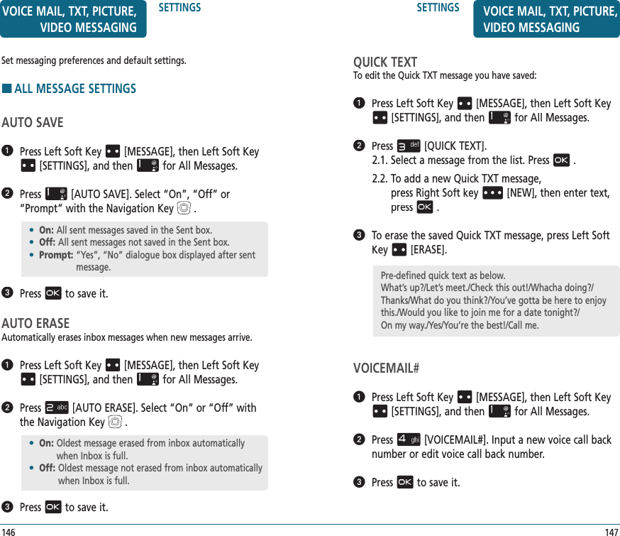 SETTINGS147VOICE MAIL, TXT, PICTURE, VIDEO MESSAGINGQUICK TEXTTo edit the Quick TXT message you have saved:   Press Left Soft Key[MESSAGE], thenLeft Soft Key[SETTINGS], and thenfor All Messages.   Press[QUICK TEXT].2.1.  Select a message from the list. Press.2.2.  To add a new Quick TXT message,    press Right Soft key[NEW], then enter text, press.   To erase the saved Quick TXT message, press Left Soft Key[ERASE].VOICEMAIL#   Press Left Soft Key[MESSAGE], thenLeft Soft Key[SETTINGS], and thenfor All Messages.   Press[VOICEMAIL#].Input a new voice call back number or edit voice call back number.   Pressto save it.Pre-defined quick text as below.What’s up?/Let’s meet./Check this out!/Whacha doing?/ Thanks/What do you think?/You’ve gotta be here to enjoy this./Would you like to join me for a date tonight?/    On my way./Yes/You’re the best!/Call me.Set messaging preferences and default settings.HALL MESSAGE SETTINGSAUTO SAVE   Press Left Soft Key[MESSAGE], thenLeft Soft Key[SETTINGS], and thenfor All Messages.   Press[AUTO SAVE]. Select “On”, “Off” or “Prompt” with the Navigation Key.   Pressto save it.AUTO ERASEAutomatically erases inbox messages when new messages arrive.   Press Left Soft Key[MESSAGE], thenLeft Soft Key[SETTINGS], and thenfor All Messages.   Press[AUTO ERASE]. Select “On” or “Off” with the Navigation Key.   Pressto save it.•  On:  All sent messages saved in the Sent box.•  Off:  All sent messages not saved in the Sent box.•  Prompt:  “Yes”, “No” dialogue box displayed after sent message.•  On:  Oldest message erased from inbox automatically when Inbox is full.•  Off:  Oldest message not erased from inbox automatically when Inbox is full.SETTINGS146VOICE MAIL, TXT, PICTURE, VIDEO MESSAGING