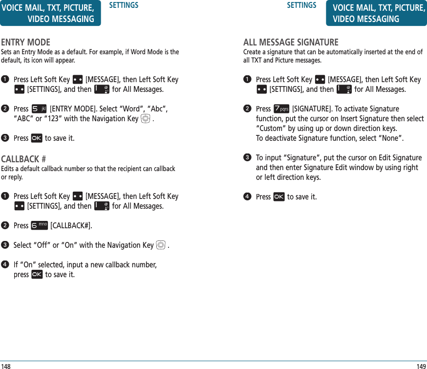 SETTINGS149VOICE MAIL, TXT, PICTURE, VIDEO MESSAGINGALL MESSAGE SIGNATURECreate a signature that can be automatically inserted at the end of all TXT and Picture messages.   Press Left Soft Key[MESSAGE], thenLeft Soft Key[SETTINGS], and thenfor All Messages.   Press[SIGNATURE]. To activate Signature  function, put the cursor on Insert Signature then select “Custom” by using up or down direction keys.  To deactivate Signature function, select “None”.   To input “Signature”, put the cursor on Edit Signature and then enter Signature Edit window by using right or left direction keys.   Pressto save it.ENTRY MODESets an Entry Mode as a default. For example, if Word Mode is the default, its icon will appear.   Press Left Soft Key[MESSAGE], thenLeft Soft Key[SETTINGS], and thenfor All Messages.   Press[ENTRY MODE]. Select “Word”, “Abc”, “ABC” or “123” with the Navigation Key.   Pressto save it.CALLBACK #Edits a default callback number so that the recipient can callback or reply.   Press Left Soft Key[MESSAGE], thenLeft Soft Key[SETTINGS], and thenfor All Messages.   Press[CALLBACK#].   Select “Off” or “On” with the Navigation Key.   If “On” selected, input a new callback number,  pressto save it.SETTINGS148VOICE MAIL, TXT, PICTURE, VIDEO MESSAGING