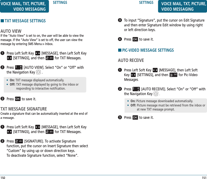 SETTINGS151VOICE MAIL, TXT, PICTURE, VIDEO MESSAGING   To input “Signature”, put the cursor on Edit Signature and then enter Signature Edit window by using right or left direction keys.   Pressto save it.HPIC-VIDEO MESSAGE SETTINGSAUTO RECEIVE   Press Left Soft Key[MESSAGE], thenLeft Soft Key[SETTINGS], and thenfor Pic-Video Messages.   Press[AUTO RECEIVE]. Select “On” or “Off” with the Navigation Key.   Pressto save it.HTXT MESSAGE SETTINGSAUTO VIEWIf the “Auto View” is set to on, the user will be able to view the message. If the “Auto View” is set to off, the user can view the message by entering SMS Menu-&gt; Inbox.   Press Left Soft Key[MESSAGE], thenLeft Soft Key[SETTINGS], and thenfor TXT Messages.   Press[AUTO VIEW]. Select “On” or “Off” with the Navigation Key.   Pressto save it.TXT MESSAGE SIGNATURECreate a signature that can be automatically inserted at the end of a message.   Press Left Soft Key[MESSAGE], thenLeft Soft Key[SETTINGS], and thenfor TXT Messages.   Press[SIGNATURE]. To activate Signature  function, put the cursor on Insert Signature then select “Custom” by using up or down direction keys.  To deactivate Signature function, select “None”.•  On:  Picture message downloaded automatically.•  Off:  Picture message must be retrieved from the inbox or at new TXT message prompt.SETTINGS150VOICE MAIL, TXT, PICTURE, VIDEO MESSAGING•  On:  TXT message displayed automatically.•  Off:  TXT message displayed by going to the inbox or responding to interactive notification.
