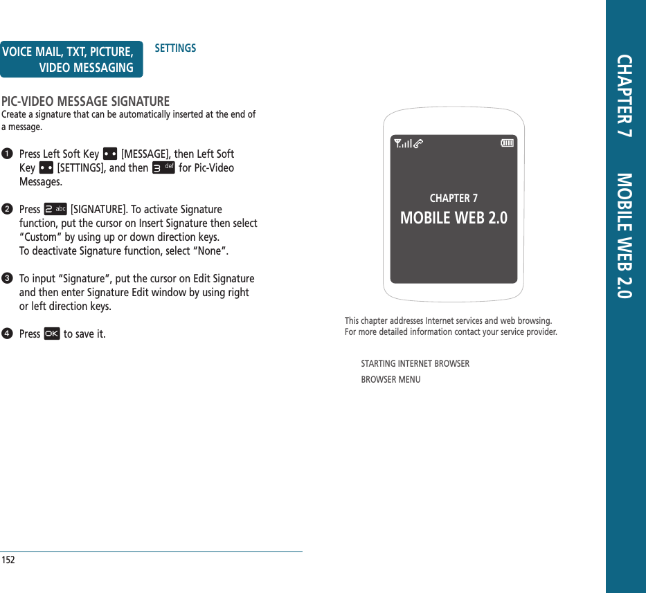 CHAPTER 7 MOBILE WEB 2.0This chapter addresses Internet services and web browsing.  For more detailed information contact your service provider.STARTING INTERNET BROWSERBROWSER MENU CHAPTER 7       MOBILE WEB 2.0152SETTINGSVOICE MAIL, TXT, PICTURE, VIDEO MESSAGINGPIC-VIDEO MESSAGE SIGNATURECreate a signature that can be automatically inserted at the end of a message.   Press Left Soft Key[MESSAGE], thenLeft Soft Key[SETTINGS], and thenfor Pic-Video Messages.   Press[SIGNATURE]. To activate Signature  function, put the cursor on Insert Signature then select “Custom” by using up or down direction keys.  To deactivate Signature function, select “None”.   To input “Signature”, put the cursor on Edit Signature and then enter Signature Edit window by using right or left direction keys.   Pressto save it.