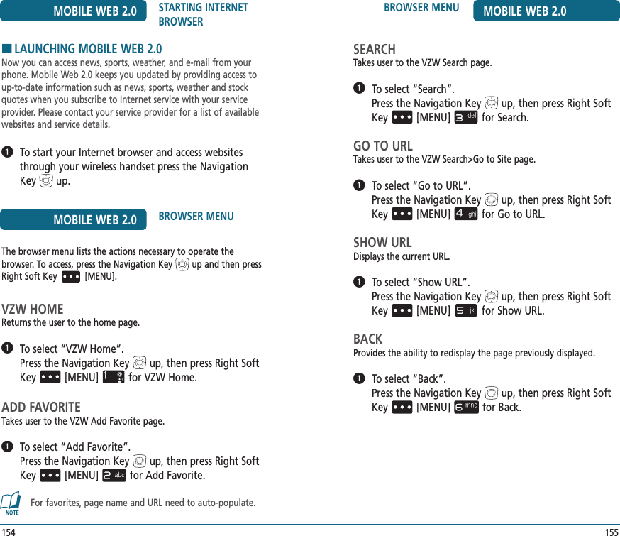 155BROWSER MENU MOBILE WEB 2.0SEARCHTakes user to the VZW Search page.   To select “Search”.       Pressthe Navigation Keyup, then press Right Soft Key[MENU]for Search.GO TO URLTakes user to the VZW Search&gt;Go to Site page.   To select “Go to URL”.      Pressthe Navigation Keyup, then press Right Soft Key[MENU]for Go to URL.SHOW URLDisplays the current URL.   To select “Show URL”.      Pressthe Navigation Keyup, then press Right Soft Key[MENU]for Show URL.BACKProvides the ability to redisplay the page previously displayed.   To select “Back”.       Pressthe Navigation Keyup, then press Right Soft Key[MENU]for Back.154MOBILE WEB 2.0 STARTING INTERNET BROWSERHLAUNCHING MOBILE WEB 2.0Now you can access news, sports, weather, and e-mail from your phone. Mobile Web 2.0 keeps you updated by providing access to up-to-date information such as news, sports, weather and stock quotes when you subscribe to Internet service with your service provider. Please contact your service provider for a list of available websites and service details.   To start your Internet browser and access websites through your wireless handset press the Navigation Keyup.MOBILE WEB 2.0 BROWSER MENUThe browser menu lists the actions necessary to operate the  browser. To access, press the Navigation Keyup and then press Right Soft Key[MENU].VZW HOMEReturns the user to the home page.   To select “VZW Home”.      Pressthe Navigation Keyup, then press Right Soft Key[MENU]for VZW Home.ADD FAVORITETakes user to the VZW Add Favorite page.   To select “Add Favorite”.      Pressthe Navigation Keyup, then press Right Soft Key[MENU]for Add Favorite.For favorites, page name and URL need to auto-populate.