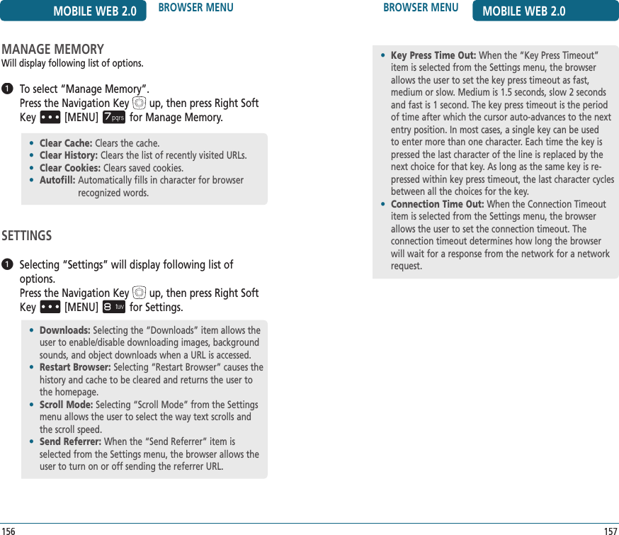 157BROWSER MENU MOBILE WEB 2.0MANAGE MEMORYWill display following list of options.   To select “Manage Memory”.     Pressthe Navigation Keyup, then press Right Soft Key[MENU]for Manage Memory.SETTINGS   Selecting “Settings” will display following list of options.       Pressthe Navigation Keyup, then press Right Soft Key[MENU]for Settings.156MOBILE WEB 2.0 BROWSER MENU•   Downloads: Selecting the “Downloads” item allows the user to enable/disable downloading images, background sounds, and object downloads when a URL is accessed.•   Restart Browser: Selecting “Restart Browser” causes the history and cache to be cleared and returns the user to the homepage.•   Scroll Mode: Selecting “Scroll Mode” from the Settings menu allows the user to select the way text scrolls and the scroll speed.•   Send Referrer: When the “Send Referrer” item is selected from the Settings menu, the browser allows the user to turn on or off sending the referrer URL.•   Key Press Time Out: When the “Key Press Timeout” item is selected from the Settings menu, the browser allows the user to set the key press timeout as fast, medium or slow. Medium is 1.5 seconds, slow 2 seconds and fast is 1 second. The key press timeout is the period of time after which the cursor auto-advances to the next entry position. In most cases, a single key can be used to enter more than one character. Each time the key is pressed the last character of the line is replaced by the next choice for that key. As long as the same key is re-pressed within key press timeout, the last character cycles between all the choices for the key.•   Connection Time Out: When the Connection Timeout item is selected from the Settings menu, the browser allows the user to set the connection timeout. The  connection timeout determines how long the browser will wait for a response from the network for a network request.•  Clear Cache: Clears the cache.•  Clear History: Clears the list of recently visited URLs.•  Clear Cookies: Clears saved cookies.•  Autofill:  Automatically fills in character for browser recognized words.