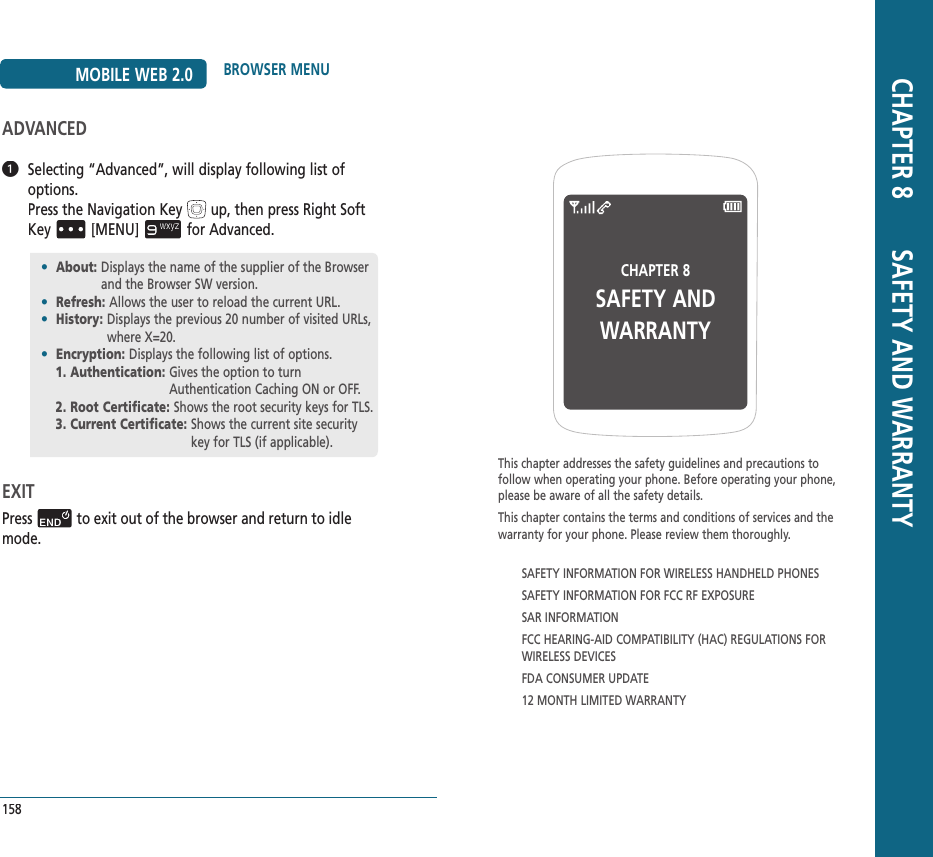 CHAPTER 8 SAFETY ANDWARRANTYThis chapter addresses the safety guidelines and precautions to follow when operating your phone. Before operating your phone, please be aware of all the safety details.This chapter contains the terms and conditions of services and the warranty for your phone. Please review them thoroughly.SAFETY INFORMATION FOR WIRELESS HANDHELD PHONESSAFETY INFORMATION FOR FCC RF EXPOSURESAR INFORMATIONFCC HEARING-AID COMPATIBILITY (HAC) REGULATIONS FOR WIRELESS DEVICESFDA CONSUMER UPDATE12 MONTH LIMITED WARRANTY CHAPTER 8       SAFETY AND WARRANTY158MOBILE WEB 2.0 BROWSER MENUADVANCED   Selecting “Advanced”, will display following list of options.        Pressthe Navigation Keyup, then press Right Soft Key[MENU]for Advanced.EXITPressto exit out of the browser and return to idle mode.•  About:  Displays the name of the supplier of the Browser and the Browser SW version.•  Refresh: Allows the user to reload the current URL.•  History:  Displays the previous 20 number of visited URLs, where X=20.•  Encryption:  Displays the following list of options.1. Authentication:  Gives the option to turn Authentication Caching ON or OFF.2. Root Certificate:  Shows the root security keys for TLS.3. Current Certificate:  Shows the current site security key for TLS (if applicable).