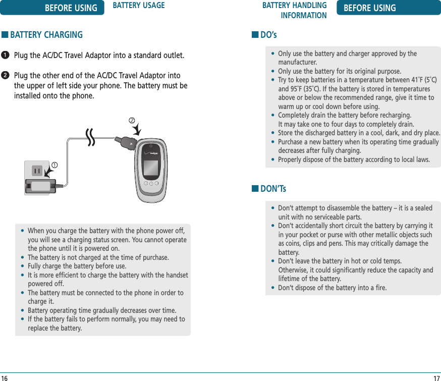 BATTERY HANDLING INFORMATION BEFORE USING17BEFORE USING BATTERY USAGE16HBATTERY CHARGING  Plug the AC/DC Travel Adaptor into a standard outlet.   Plug the other end of the AC/DC Travel Adaptor into the upper of left side your phone. The battery must be installed onto the phone.•  When you charge the battery with the phone power off, you will see a charging status screen. You cannot operate the phone until it is powered on.•  The battery is not charged at the time of purchase.•  Fully charge the battery before use.•   It is more efficient to charge the battery with the handset powered off.•  The battery must be connected to the phone in order to charge it.•  Battery operating time gradually decreases over time.•  If the battery fails to perform normally, you may need to replace the battery.HDO’sHDON’Ts•  Only use the battery and charger approved by the    manufacturer.•  Only use the battery for its original purpose.•  Try to keep batteries in a temperature between 41˚F (5˚C) and 95˚F (35˚C). If the battery is stored in temperatures above or below the recommended range, give it time to warm up or cool down before using.•  Completely drain the battery before recharging.    It may take one to four days to completely drain.•  Store the discharged battery in a cool, dark, and dry place.•  Purchase a new battery when its operating time gradually decreases after fully charging.•  Properly dispose of the battery according to local laws.•  Don’t attempt to disassemble the battery – it is a sealed unit with no serviceable parts.•  Don’t accidentally short circuit the battery by carrying it in your pocket or purse with other metallic objects such as coins, clips and pens. This may critically damage the battery.•  Don’t leave the battery in hot or cold temps.  Otherwise, it could significantly reduce the capacity and lifetime of the battery.•  Don’t dispose of the battery into a fire.