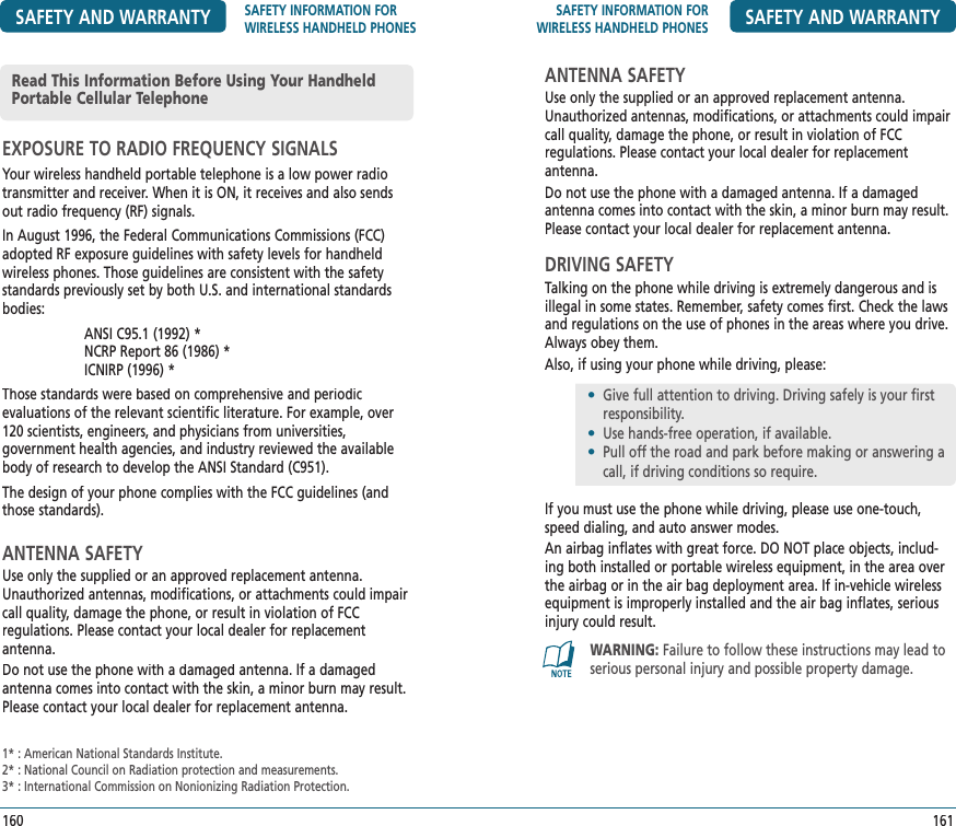 SAFETY INFORMATION FOR WIRELESS HANDHELD PHONES SAFETY AND WARRANTYANTENNA SAFETYUse only the supplied or an approved replacement antenna. Unauthorized antennas, modifications, or attachments could impair call quality, damage the phone, or result in violation of FCC  regulations. Please contact your local dealer for replacement antenna.Do not use the phone with a damaged antenna. If a damaged antenna comes into contact with the skin, a minor burn may result. Please contact your local dealer for replacement antenna.DRIVING SAFETYTalking on the phone while driving is extremely dangerous and is illegal in some states. Remember, safety comes first. Check the laws and regulations on the use of phones in the areas where you drive. Always obey them.Also, if using your phone while driving, please:If you must use the phone while driving, please use one-touch, speed dialing, and auto answer modes.An airbag inflates with great force. DO NOT place objects, includ-ing both installed or portable wireless equipment, in the area over the airbag or in the air bag deployment area. If in-vehicle wireless equipment is improperly installed and the air bag inflates, serious injury could result.161•   Give full attention to driving. Driving safely is your first responsibility.•  Use hands-free operation, if available.•  Pull off the road and park before making or answering a     call, if driving conditions so require.WARNING: Failure to follow these instructions may lead to serious personal injury and possible property damage.SAFETY AND WARRANTY SAFETY INFORMATION FOR WIRELESS HANDHELD PHONESEXPOSURE TO RADIO FREQUENCY SIGNALSYour wireless handheld portable telephone is a low power radio transmitter and receiver. When it is ON, it receives and also sends out radio frequency (RF) signals.In August 1996, the Federal Communications Commissions (FCC) adopted RF exposure guidelines with safety levels for handheld wireless phones. Those guidelines are consistent with the safety standards previously set by both U.S. and international standards bodies:  ANSI C95.1 (1992) *       NCRP Report 86 (1986) *       ICNIRP (1996) *Those standards were based on comprehensive and periodic  evaluations of the relevant scientific literature. For example, over 120 scientists, engineers, and physicians from universities,  government health agencies, and industry reviewed the available body of research to develop the ANSI Standard (C951).The design of your phone complies with the FCC guidelines (and those standards).ANTENNA SAFETYUse only the supplied or an approved replacement antenna. Unauthorized antennas, modifications, or attachments could impair call quality, damage the phone, or result in violation of FCC  regulations. Please contact your local dealer for replacement antenna.Do not use the phone with a damaged antenna. If a damaged antenna comes into contact with the skin, a minor burn may result. Please contact your local dealer for replacement antenna.160Read This Information Before Using Your Handheld Portable Cellular Telephone1* : American National Standards Institute.2* : National Council on Radiation protection and measurements.3* : International Commission on Nonionizing Radiation Protection.