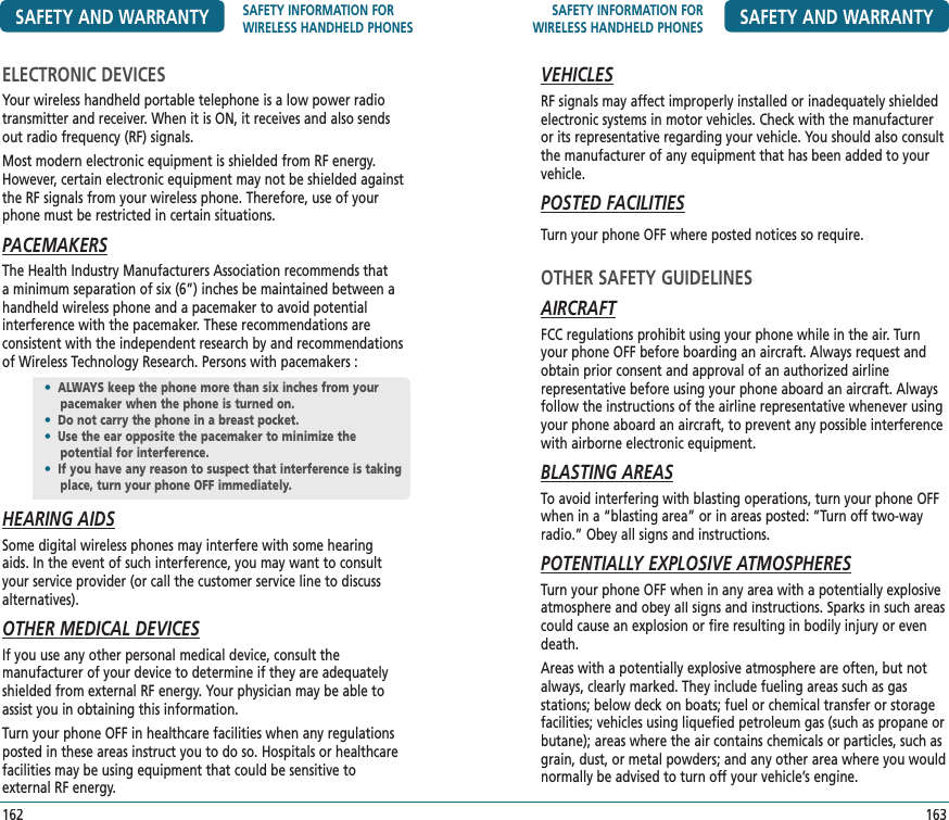 SAFETY INFORMATION FOR WIRELESS HANDHELD PHONES SAFETY AND WARRANTYVEHICLESRF signals may affect improperly installed or inadequately shielded electronic systems in motor vehicles. Check with the manufacturer or its representative regarding your vehicle. You should also consult the manufacturer of any equipment that has been added to your vehicle.POSTED FACILITIESTurn your phone OFF where posted notices so require.OTHER SAFETY GUIDELINESAIRCRAFTFCC regulations prohibit using your phone while in the air. Turn your phone OFF before boarding an aircraft. Always request and obtain prior consent and approval of an authorized airline  representative before using your phone aboard an aircraft. Always follow the instructions of the airline representative whenever using your phone aboard an aircraft, to prevent any possible interference with airborne electronic equipment.BLASTING AREASTo avoid interfering with blasting operations, turn your phone OFF when in a “blasting area” or in areas posted: “Turn off two-way radio.” Obey all signs and instructions.POTENTIALLY EXPLOSIVE ATMOSPHERESTurn your phone OFF when in any area with a potentially explosive atmosphere and obey all signs and instructions. Sparks in such areas could cause an explosion or fire resulting in bodily injury or even death. Areas with a potentially explosive atmosphere are often, but not always, clearly marked. They include fueling areas such as gas  stations; below deck on boats; fuel or chemical transfer or storage facilities; vehicles using liquefied petroleum gas (such as propane or butane); areas where the air contains chemicals or particles, such as grain, dust, or metal powders; and any other area where you would normally be advised to turn off your vehicle’s engine.163SAFETY AND WARRANTY SAFETY INFORMATION FOR WIRELESS HANDHELD PHONESELECTRONIC DEVICESYour wireless handheld portable telephone is a low power radio transmitter and receiver. When it is ON, it receives and also sends out radio frequency (RF) signals.Most modern electronic equipment is shielded from RF energy. However, certain electronic equipment may not be shielded against the RF signals from your wireless phone. Therefore, use of your phone must be restricted in certain situations.PACEMAKERSThe Health Industry Manufacturers Association recommends that a minimum separation of six (6”) inches be maintained between a handheld wireless phone and a pacemaker to avoid potential  interference with the pacemaker. These recommendations are  consistent with the independent research by and recommendations of Wireless Technology Research. Persons with pacemakers :HEARING AIDSSome digital wireless phones may interfere with some hearing aids. In the event of such interference, you may want to consult your service provider (or call the customer service line to discuss alternatives).OTHER MEDICAL DEVICESIf you use any other personal medical device, consult the  manufacturer of your device to determine if they are adequately shielded from external RF energy. Your physician may be able to assist you in obtaining this information.Turn your phone OFF in healthcare facilities when any regulations posted in these areas instruct you to do so. Hospitals or healthcare facilities may be using equipment that could be sensitive to  external RF energy.162•  ALWAYS keep the phone more than six inches from your pacemaker when the phone is turned on.•  Do not carry the phone in a breast pocket.•  Use the ear opposite the pacemaker to minimize the  potential for interference.•  If you have any reason to suspect that interference is taking place, turn your phone OFF immediately.