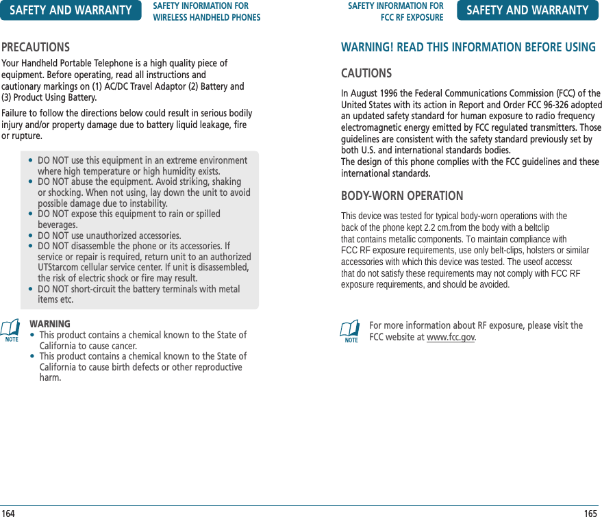 SAFETY INFORMATION FORFCC RF EXPOSURE SAFETY AND WARRANTY165WARNING! READ THIS INFORMATION BEFORE USINGCAUTIONSIn August 1996 the Federal Communications Commission (FCC) of the United States with its action in Report and Order FCC 96-326 adopted an updated safety standard for human exposure to radio frequency electromagnetic energy emitted by FCC regulated transmitters. Those guidelines are consistent with the safety standard previously set by both U.S. and international standards bodies.The design of this phone complies with the FCC guidelines and these international standards.BODY-WORN OPERATIONThis device was tested for typical body-worn operations with the back of the phone kept 2.2 cm.from the body with a beltclipthat contains metallic components. To maintain compliance withFCC RF exposure requirements, use only belt-clips, holsters or similar accessories with which this device was tested. The useof accessoriesthat do not satisfy these requirements may not comply with FCC RFexposure requirements, and should be avoided. For more information about RF exposure, please visit the FCC website at www.fcc.gov.SAFETY AND WARRANTY SAFETY INFORMATION FOR WIRELESS HANDHELD PHONES164PRECAUTIONSYour Handheld Portable Telephone is a high quality piece of  equipment. Before operating, read all instructions and  cautionary markings on (1) AC/DC Travel Adaptor (2) Battery and  (3) Product Using Battery.Failure to follow the directions below could result in serious bodily injury and/or property damage due to battery liquid leakage, fire or rupture.•   DO NOT use this equipment in an extreme environment where high temperature or high humidity exists.•   DO NOT abuse the equipment. Avoid striking, shaking or shocking. When not using, lay down the unit to avoid possible damage due to instability.•   DO NOT expose this equipment to rain or spilled    beverages.•   DO NOT use unauthorized accessories.•   DO NOT disassemble the phone or its accessories. If service or repair is required, return unit to an authorized UTStarcom cellular service center. If unit is disassembled, the risk of electric shock or fire may result.•   DO NOT short-circuit the battery terminals with metal items etc.WARNING•   This product contains a chemical known to the State of California to cause cancer.•   This product contains a chemical known to the State of California to cause birth defects or other reproductive harm.