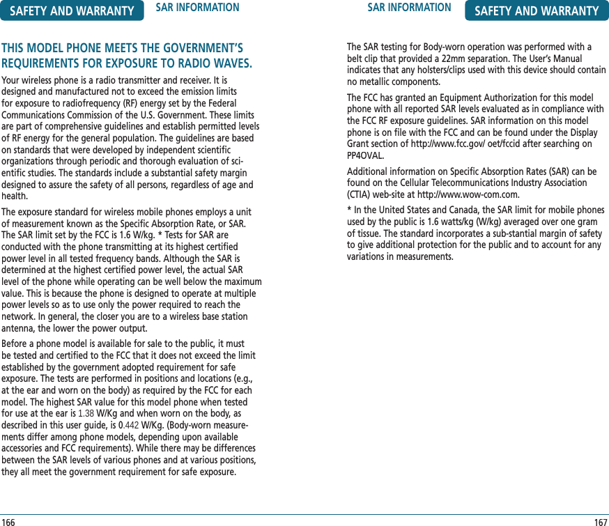 SAR INFORMATION SAFETY AND WARRANTYThe SAR testing for Body-worn operation was performed with a belt clip that provided a 22mm separation. The User’s Manual  indicates that any holsters/clips used with this device should contain no metallic components.The FCC has granted an Equipment Authorization for this model phone with all reported SAR levels evaluated as in compliance with the FCC RF exposure guidelines. SAR information on this model phone is on file with the FCC and can be found under the Display Grant section of http://www.fcc.gov/ oet/fccid after searching on PP4OVAL.Additional information on Specific Absorption Rates (SAR) can be found on the Cellular Telecommunications Industry Association (CTIA) web-site at http://www.wow-com.com.* In the United States and Canada, the SAR limit for mobile phones used by the public is 1.6 watts/kg (W/kg) averaged over one gram of tissue. The standard incorporates a sub-stantial margin of safety to give additional protection for the public and to account for any variations in measurements.167SAFETY AND WARRANTY SAR INFORMATION166THIS MODEL PHONE MEETS THE GOVERNMENT’SREQUIREMENTS FOR EXPOSURE TO RADIO WAVES.Your wireless phone is a radio transmitter and receiver. It is designed and manufactured not to exceed the emission limits for exposure to radiofrequency (RF) energy set by the Federal Communications Commission of the U.S. Government. These limits are part of comprehensive guidelines and establish permitted levels of RF energy for the general population. The guidelines are based on standards that were developed by independent scientific  organizations through periodic and thorough evaluation of sci-entific studies. The standards include a substantial safety margin designed to assure the safety of all persons, regardless of age and health.The exposure standard for wireless mobile phones employs a unit of measurement known as the Specific Absorption Rate, or SAR. The SAR limit set by the FCC is 1.6 W/kg. * Tests for SAR are  conducted with the phone transmitting at its highest certified power level in all tested frequency bands. Although the SAR is determined at the highest certified power level, the actual SAR level of the phone while operating can be well below the maximum value. This is because the phone is designed to operate at multiple power levels so as to use only the power required to reach the network. In general, the closer you are to a wireless base station antenna, the lower the power output.Before a phone model is available for sale to the public, it must be tested and certified to the FCC that it does not exceed the limit established by the government adopted requirement for safe  exposure. The tests are performed in positions and locations (e.g., at the ear and worn on the body) as required by the FCC for each model. The highest SAR value for this model phone when tested for use at the ear is 1.38 W/Kg and when worn on the body, as described in this user guide, is 0.442 W/Kg. (Body-worn measure-ments differ among phone models, depending upon available accessories and FCC requirements). While there may be differences between the SAR levels of various phones and at various positions, they all meet the government requirement for safe exposure.