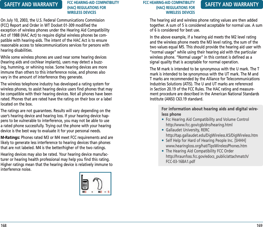 FCC HEARING-AID COMPATIBILITY (HAC) REGULATIONS FOR WIRELESS DEVICESSAFETY AND WARRANTY169The hearing aid and wireless phone rating values are then added together. A sum of 5 is considered acceptable for normal use. A sum of 6 is considered for best use.In the above example, if a hearing aid meets the M2 level rating and the wireless phone meets the M3 level rating, the sum of the two values equal M5. This should provide the hearing aid user with “normal usage” while using their hearing aid with the particular wireless phone. “Normal usage” in this context is defined as a  signal quality that is acceptable for normal operation.The M mark is intended to be synonymous with the U mark. The T mark is intended to be synonymous with the UT mark. The M and T marks are recommended by the Alliance for Telecommunications Industries Solutions (ATIS). The U and UT marks are referenced in Section 20.19 of the FCC Rules. The HAC rating and measure-ment procedure are described in the American National Standards Institute (ANSI) C63.19 standard.For information about hearing aids and digital wire-less phone•  Fcc Hearing Aid Compatibility and Volume Control    http://www.fcc.gov/cgb/dro/hearing.html•  Gallaudet University, RERC    http://tap.gallaudet.edu/DigWireless.KS/DigWireless.htm•  Self Help for Hard of Hearing People Inc. [SHHH]    www.hearingloss.org/hat/TipsWirelessPhones.htm•  The Hearing Aid Compatibility FCC Order    http://hraunfoss.fcc.gov/edocs_public/attachmatch/    FCC-03-168A1.pdfSAFETY AND WARRANTY FCC HEARING-AID COMPATIBILITY (HAC) REGULATIONS FOR WIRELESS DEVICES168On July 10, 2003, the U.S. Federal Communications Commission (FCC) Report and Order in WT Docket 01-309 modified the  exception of wireless phones under the Hearing Aid Compatibility Act of 1988 (HAC Act) to require digital wireless phones be com-patible with hearing-aids. The intent of the HAC Act is to ensure reasonable access to telecommunications services for persons with hearing disabilities.While some wireless phones are used near some hearing devices (hearing aids and cochlear implants), users may detect a buzz-ing, humming, or whining noise. Some hearing devices are more immune than others to this interference noise, and phones also vary in the amount of interference they generate.The wireless telephone industry has developed a rating system for wireless phones, to assist hearing device users find phones that may be compatible with their hearing devices. Not all phones have been rated. Phones that are rated have the rating on their box or a label located on the box.The ratings are not guarantees. Results will vary depending on the user’s hearing device and hearing loss. If your hearing device hap-pens to be vulnerable to interference, you may not be able to use a rated phone successfully. Trying out the phone with your hearing device is the best way to evaluate it for your personal needs.M-Ratings: Phones rated M3 or M4 meet FCC requirements and are likely to generate less interference to hearing devices than phones that are not labeled. M4 is the better/higher of the two ratings.Hearing devices may also be rated. Your hearing device manufac-turer or hearing health professional may help you find this rating.Higher ratings mean that the hearing device is relatively immune to interference noise.