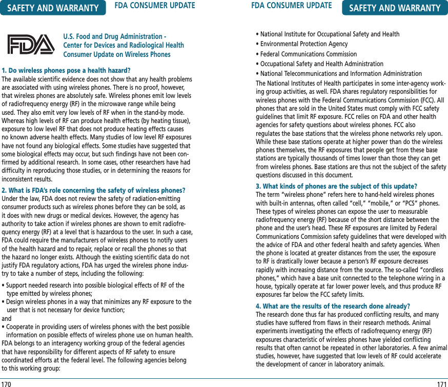 FDA CONSUMER UPDATE SAFETY AND WARRANTY171• National Institute for Occupational Safety and Health• Environmental Protection Agency• Federal Communications Commission• Occupational Safety and Health Administration• National Telecommunications and Information AdministrationThe National Institutes of Health participates in some inter-agency work-ing group activities, as well. FDA shares regulatory responsibilities for wireless phones with the Federal Communications Commission (FCC). All phones that are sold in the United States must comply with FCC safety guidelines that limit RF exposure. FCC relies on FDA and other health agencies for safety questions about wireless phones. FCC also  regulates the base stations that the wireless phone networks rely upon. While these base stations operate at higher power than do the wireless phones themselves, the RF exposures that people get from these base stations are typically thousands of times lower than those they can get from wireless phones. Base stations are thus not the subject of the safety questions discussed in this document.3. What kinds of phones are the subject of this update?The term “wireless phone” refers here to hand-held wireless phones with built-in antennas, often called “cell,” “mobile,” or “PCS” phones. These types of wireless phones can expose the user to measurable radiofrequency energy (RF) because of the short distance between the phone and the user’s head. These RF exposures are limited by Federal Communications Commission safety guidelines that were developed with the advice of FDA and other federal health and safety agencies. When the phone is located at greater distances from the user, the exposure to RF is drastically lower because a person’s RF exposure decreases rapidly with increasing distance from the source. The so-called “cordless phones,” which have a base unit connected to the telephone wiring in a house, typically operate at far lower power levels, and thus produce RF exposures far below the FCC safety limits.4. What are the results of the research done already?The research done thus far has produced conflicting results, and many studies have suffered from flaws in their research methods. Animal experiments investigating the effects of radiofrequency energy (RF) exposures characteristic of wireless phones have yielded conflicting results that often cannot be repeated in other laboratories. A few animal studies, however, have suggested that low levels of RF could accelerate the development of cancer in laboratory animals. SAFETY AND WARRANTY FDA CONSUMER UPDATE170U.S. Food and Drug Administration -Center for Devices and Radiological Health Consumer Update on Wireless Phones1. Do wireless phones pose a health hazard?   The available scientific evidence does not show that any health problems are associated with using wireless phones. There is no proof, however, that wireless phones are absolutely safe. Wireless phones emit low levels of radiofrequency energy (RF) in the microwave range while being used. They also emit very low levels of RF when in the stand-by mode. Whereas high levels of RF can produce health effects (by heating tissue), exposure to low level RF that does not produce heating effects causes no known adverse health effects. Many studies of low level RF exposures have not found any biological effects. Some studies have suggested that some biological effects may occur, but such findings have not been con-firmed by additional research. In some cases, other researchers have had difficulty in reproducing those studies, or in determining the reasons for inconsistent results.2. What is FDA’s role concerning the safety of wireless phones?Under the law, FDA does not review the safety of radiation-emitting  consumer products such as wireless phones before they can be sold, as it does with new drugs or medical devices. However, the agency has authority to take action if wireless phones are shown to emit radiofre-quency energy (RF) at a level that is hazardous to the user. In such a case, FDA could require the manufacturers of wireless phones to notify users of the health hazard and to repair, replace or recall the phones so that the hazard no longer exists. Although the existing scientific data do not justify FDA regulatory actions, FDA has urged the wireless phone indus-try to take a number of steps, including the following:• Support needed research into possible biological effects of RF of the    type emitted by wireless phones;• Design wireless phones in a way that minimizes any RF exposure to the     user that is not necessary for device function; and •  Cooperate in providing users of wireless phones with the best possible information on possible effects of wireless phone use on human health.FDA belongs to an interagency working group of the federal agencies that have responsibility for different aspects of RF safety to ensure coordinated efforts at the federal level. The following agencies belong to this working group: