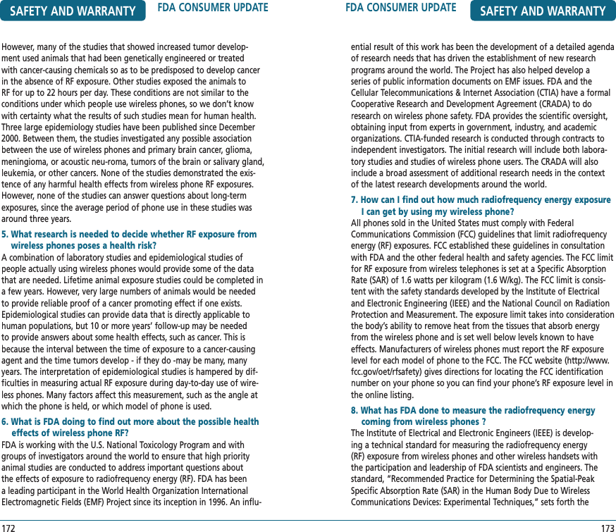 FDA CONSUMER UPDATE SAFETY AND WARRANTYential result of this work has been the development of a detailed agenda of research needs that has driven the establishment of new research programs around the world. The Project has also helped develop a series of public information documents on EMF issues. FDA and the Cellular Telecommunications &amp; Internet Association (CTIA) have a formal Cooperative Research and Development Agreement (CRADA) to do research on wireless phone safety. FDA provides the scientific oversight, obtaining input from experts in government, industry, and academic organizations. CTIA-funded research is conducted through contracts to independent investigators. The initial research will include both labora-tory studies and studies of wireless phone users. The CRADA will also include a broad assessment of additional research needs in the context of the latest research developments around the world.7. How can I find out how much radiofrequency energy exposure     I can get by using my wireless phone?   All phones sold in the United States must comply with Federal Communications Commission (FCC) guidelines that limit radiofrequency energy (RF) exposures. FCC established these guidelines in consultation with FDA and the other federal health and safety agencies. The FCC limit for RF exposure from wireless telephones is set at a Specific Absorption Rate (SAR) of 1.6 watts per kilogram (1.6 W/kg). The FCC limit is consis-tent with the safety standards developed by the Institute of Electrical and Electronic Engineering (IEEE) and the National Council on Radiation Protection and Measurement. The exposure limit takes into consideration the body’s ability to remove heat from the tissues that absorb energy from the wireless phone and is set well below levels known to have effects. Manufacturers of wireless phones must report the RF exposure level for each model of phone to the FCC. The FCC website (http://www.fcc.gov/oet/rfsafety) gives directions for locating the FCC identification number on your phone so you can find your phone’s RF exposure level in the online listing.8. What has FDA done to measure the radiofrequency energy     coming from wireless phones ?     The Institute of Electrical and Electronic Engineers (IEEE) is develop-ing a technical standard for measuring the radiofrequency energy (RF) exposure from wireless phones and other wireless handsets with the participation and leadership of FDA scientists and engineers. The standard, “Recommended Practice for Determining the Spatial-Peak Specific Absorption Rate (SAR) in the Human Body Due to Wireless Communications Devices: Experimental Techniques,” sets forth the 173SAFETY AND WARRANTY FDA CONSUMER UPDATE172However, many of the studies that showed increased tumor develop-ment used animals that had been genetically engineered or treated with cancer-causing chemicals so as to be predisposed to develop cancer in the absence of RF exposure. Other studies exposed the animals to RF for up to 22 hours per day. These conditions are not similar to the conditions under which people use wireless phones, so we don’t know with certainty what the results of such studies mean for human health.Three large epidemiology studies have been published since December 2000. Between them, the studies investigated any possible association between the use of wireless phones and primary brain cancer, glioma, meningioma, or acoustic neu-roma, tumors of the brain or salivary gland, leukemia, or other cancers. None of the studies demonstrated the exis-tence of any harmful health effects from wireless phone RF exposures. However, none of the studies can answer questions about long-term exposures, since the average period of phone use in these studies was around three years.5.  What research is needed to decide whether RF exposure from wireless phones poses a health risk?   A combination of laboratory studies and epidemiological studies of people actually using wireless phones would provide some of the data that are needed. Lifetime animal exposure studies could be completed in a few years. However, very large numbers of animals would be needed to provide reliable proof of a cancer promoting effect if one exists. Epidemiological studies can provide data that is directly applicable to human populations, but 10 or more years’ follow-up may be needed to provide answers about some health effects, such as cancer. This is because the interval between the time of exposure to a cancer-causing agent and the time tumors develop - if they do -may be many, many years. The interpretation of epidemiological studies is hampered by dif-ficulties in measuring actual RF exposure during day-to-day use of wire-less phones. Many factors affect this measurement, such as the angle at which the phone is held, or which model of phone is used.6. What is FDA doing to find out more about the possible health     effects of wireless phone RF?     FDA is working with the U.S. National Toxicology Program and with groups of investigators around the world to ensure that high priority animal studies are conducted to address important questions about the effects of exposure to radiofrequency energy (RF). FDA has been a leading participant in the World Health Organization International Electromagnetic Fields (EMF) Project since its inception in 1996.An influ-