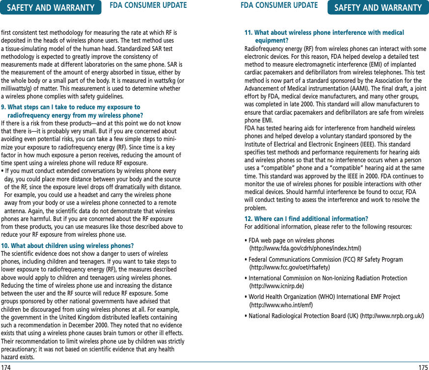 FDA CONSUMER UPDATE SAFETY AND WARRANTY11. What about wireless phone interference with medical       equipment?       Radiofrequency energy (RF) from wireless phones can interact with someelectronic devices. For this reason, FDA helped develop a detailed test method to measure electromagnetic interference (EMI) of implanted cardiac pacemakers and defibrillators from wireless telephones. This test method is now part of a standard sponsored by the Association for the Advancement of Medical instrumentation (AAMI). The final draft, a joint effort by FDA, medical device manufacturers, and many other groups, was completed in late 2000. This standard will allow manufacturers to ensure that cardiac pacemakers and defibrillators are safe from wireless phone EMI. FDA has tested hearing aids for interference from handheld wireless phones and helped develop a voluntary standard sponsored by the Institute of Electrical and Electronic Engineers (IEEE). This standard specifies test methods and performance requirements for hearing aids and wireless phones so that that no interference occurs when a person uses a “compatible” phone and a “compatible” hearing aid at the same time. This standard was approved by the IEEE in 2000. FDA continues to monitor the use of wireless phones for possible interactions with other medical devices. Should harmful interference be found to occur, FDA will conduct testing to assess the interference and work to resolve the problem.12. Where can I find additional information?   For additional information, please refer to the following resources:• FDA web page on wireless phones    (http://www.fda.gov/cdrh/phones/index.html)• Federal Communications Commission (FCC) RF Safety Program   (http://www.fcc.gov/oet/rfsafety)• International Commission on Non-Ionizing Radiation Protection   (http://www.icnirp.de)• World Health Organization (WHO) International EMF Project   (http://www.who.int/emf)• National Radiological Protection Board (UK) (http://www.nrpb.org.uk/)175SAFETY AND WARRANTY FDA CONSUMER UPDATEfirst consistent test methodology for measuring the rate at which RF is deposited in the heads of wireless phone users. The test method uses a tissue-simulating model of the human head. Standardized SAR test methodology is expected to greatly improve the consistency of  measurements made at different laboratories on the same phone. SAR is the measurement of the amount of energy absorbed in tissue, either by the whole body or a small part of the body. It is measured in watts/kg (or milliwatts/g) of matter. This measurement is used to determine whether a wireless phone complies with safety guidelines.9.  What steps can I take to reduce my exposure to    radiofrequency energy from my wireless phone?If there is a risk from these products—and at this point we do not know that there is—it is probably very small. But if you are concerned about avoiding even potential risks, you can take a few simple steps to mini-mize your exposure to radiofrequency energy (RF). Since time is a key factor in how much exposure a person receives, reducing the amount of time spent using a wireless phone will reduce RF exposure.• If you must conduct extended conversations by wireless phone every   day, you could place more distance between your body and the source   of the RF, since the exposure level drops off dramatically with distance.     For example, you could use a headset and carry the wireless phone   away from your body or use a wireless phone connected to a remote   antenna. Again, the scientific data do not demonstrate that wireless phones are harmful. But if you are concerned about the RF exposure from these products, you can use measures like those described above to reduce your RF exposure from wireless phone use.10. What about children using wireless phones?   The scientific evidence does not show a danger to users of wireless phones, including children and teenagers. If you want to take steps to lower exposure to radiofrequency energy (RF), the measures described above would apply to children and teenagers using wireless phones. Reducing the time of wireless phone use and increasing the distance between the user and the RF source will reduce RF exposure. Some groups sponsored by other national governments have advised that children be discouraged from using wireless phones at all. For example, the government in the United Kingdom distributed leaflets containing such a recommendation in December 2000. They noted that no evidence exists that using a wireless phone causes brain tumors or other ill effects. Their recommendation to limit wireless phone use by children was strictly precautionary; it was not based on scientific evidence that any health hazard exists.174