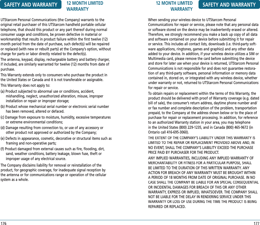 12 MONTH LIMITED WARRANTY SAFETY AND WARRANTY177When sending your wireless device to UTStarcom Personal Communications for repair or service, please note that any personal data or software stored on the device may be inadvertently erased or altered. Therefore, we strongly recommend you make a back up copy of all data and software contained on your device before submitting it for repair or service. This includes all contact lists, downloads (i.e. third-party soft-ware applications, ringtones, games and graphics) and any other data added to your device. In addition, if your wireless device utilizes a SIM or Multimedia card, please remove the card before submitting the device and store for later use when your device is returned, UTStarcom Personal Communications is not responsible for and does not guarantee restora-tion of any third-party software, personal information or memory data contained in, stored on, or integrated with any wireless device, whether under warranty or not, returned to UTStarcom Personal Communications for repair or service.To obtain repairs or replacement within the terms of this Warranty, the product should be delivered with proof of Warranty coverage (e.g. dated bill of sale), the consumer’s return address, daytime phone number and/or fax number and complete description of the problem, transportation prepaid, to the Company at the address shown below or to the place of purchase for repair or replacement processing. In addition, for reference to an authorized Warranty station in your area, you may telephone in the United States (800) 229-1235, and in Canada (800) 465-9672 (in Ontario call 416-695-3060).THE EXTENT OF THE COMPANY’S LIABILITY UNDER THIS WARRANTY IS LIMITED TO THE REPAIR OR REPLACEMENT PROVIDED ABOVE AND, IN NO EVENT, SHALL THE COMPANY’S LAIBILITY EXCEED THE PURCHASE PRICE PAID BY PURCHASER FOR THE PRODUCT.ANY IMPLIED WARRANTIES, INCLUDING ANY IMPLIED WARRANTY OF MERCHANTABILITY OR FITNESS FOR A PARTICULAR PURPOSE, SHALL BE LIMITED TO THE DURATION OF THIS WRITTEN WARRANTY. ANY ACTION FOR BREACH OF ANY WARRANTY MUST BE BROUGHT WITHIN A PERIOD OF 18 MONTHS FROM DATE OF ORIGINAL PURCHASE. IN NO CASE SHALL THE COMPANY BE LIABLE FOR AN SPECIAL CONSEQUENTIAL OR INCIDENTAL DAMAGES FOR BREACH OF THIS OR ANY OTHER WARRANTY, EXPRESS OR IMPLIED, WHATSOEVER. THE COMPANY SHALL NOT BE LIABLE FOR THE DELAY IN RENDERING SERVICE UNDER THIS WARRANTY OR LOSS OF USE DURING THE TIME THE PRODUCT IS BEING REPAIRED OR REPLACED.UTStarcom Personal Communications (the Company) warrants to the original retail purchaser of this UTStarcom handheld portable cellular telephone, that should this product or any part thereof during normal consumer usage and conditions, be proven defective in material or workmanship that results in product failure within the first twelve (12) month period from the date of purchase, such defect(s) will be repaired or replaced (with new or rebuilt parts) at the Company’s option, without charge for parts or labor directly related to the defect(s).The antenna, keypad, display, rechargeable battery and battery charger, if included, are similarly warranted for twelve (12) months from date of purchase.This Warranty extends only to consumers who purchase the product in the United States or Canada and it is not transferable or assignable.This Warranty does not apply to:(a) Product subjected to abnormal use or conditions, accident,  mishandling, neglect, unauthorized alteration, misuse, improper installation or repair or improper storage;(b) Product whose mechanical serial number or electronic serial number has been removed, altered or defaced.(c) Damage from exposure to moisture, humidity, excessive temperatures or extreme environmental conditions;(d) Damage resulting from connection to, or use of any accessory or other product not approved or authorized by the Company;(e) Defects in appearance, cosmetic, decorative or structural items such as framing and non-operative parts;(f) Product damaged from external causes such as fire, flooding, dirt, sand, weather conditions, battery leakage, blown fuse, theft or improper usage of any electrical source.The Company disclaims liability for removal or reinstallation of the product, for geographic coverage, for inadequate signal reception by the antenna or for communications range or operation of the cellular system as a whole.SAFETY AND WARRANTY 12 MONTH LIMITED WARRANTY176