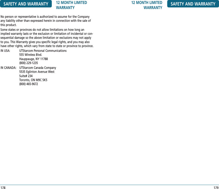 12 MONTH LIMITED WARRANTY SAFETY AND WARRANTY179No person or representative is authorized to assume for the Company any liability other than expressed herein in connection with the sale of this product.Some states or provinces do not allow limitations on how long an implied warranty lasts or the exclusion or limitation of incidental or con-sequential damage so the above limitation or exclusions may not apply to you. This Warranty gives you specific legal rights, and you may also have other rights, which vary from state to state or province to province.IN USA:   UTStarcom Personal Communications  555 Wireless Blvd.  Hauppauge, NY 11788  (800) 229-1235IN CANADA:   UTStarcom Canada Company  5535 Eglinton Avenue West  Suite# 234  Toronto, ON M9C 5K5  (800) 465-9672SAFETY AND WARRANTY 12 MONTH LIMITED WARRANTY178
