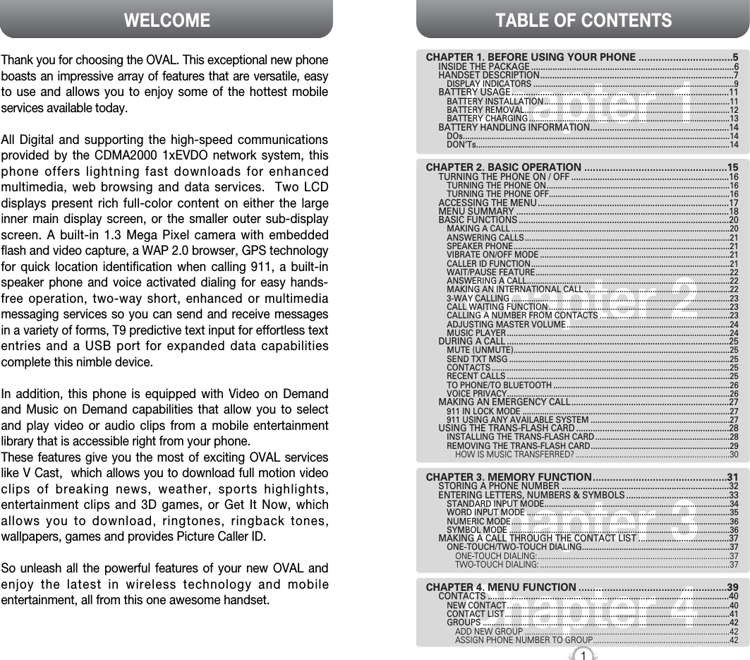 Chapter 4TABLE OF CONTENTS1Chapter 1Chapter 2Chapter 3CHAPTER 1. BEFORE USING YOUR PHONE .................................5INSIDE THE PACKAGE .....................................................................................6HANDSET DESCRIPTION.................................................................................7DISPLAY INDICATORS ...........................................................................................9BATTERY USAGE...........................................................................................11BATTERY INSTALLATION ....................................................................................11BATTERY REMOVAL.............................................................................................12BATTERY CHARGING ...........................................................................................13BATTERY HANDLING INFORMATION..........................................................14DOs.........................................................................................................................14DON’Ts...................................................................................................................14CHAPTER 2. BASIC OPERATION ..................................................15TURNING THE PHONE ON / OFF ..................................................................16TURNING THE PHONE ON...................................................................................16TURNING THE PHONE OFF..................................................................................16ACCESSING THE MENU................................................................................17MENU SUMMARY .........................................................................................18BASIC FUNCTIONS ........................................................................................20MAKING A CALL ...................................................................................................20ANSWERING CALLS.............................................................................................21SPEAKER PHONE..................................................................................................21VIBRATE ON/OFF MODE ......................................................................................21CALLER ID FUNCTION..........................................................................................21WAIT/PAUSE FEATURE........................................................................................22ANSWERING A CALL............................................................................................22MAKING AN INTERNATIONAL CALL ..................................................................223-WAY CALLING ...................................................................................................23CALL WAITING FUNCTION ..................................................................................23CALLING A NUMBER FROM CONTACTS ...........................................................23ADJUSTING MASTER VOLUME..........................................................................24MUSIC PLAYER .....................................................................................................24DURING A CALL .............................................................................................25MUTE (UNMUTE)..................................................................................................25SEND TXT MSG ....................................................................................................25CONTACTS ............................................................................................................25RECENT CALLS .....................................................................................................25TO PHONE/TO BLUETOOTH ................................................................................26VOICE PRIVACY.....................................................................................................26MAKING AN EMERGENCY CALL..................................................................27911 IN LOCK MODE ..............................................................................................27911 USING ANY AVAILABLE SYSTEM ...............................................................27USING THE TRANS-FLASH CARD ................................................................28INSTALLING THE TRANS-FLASH CARD .............................................................28REMOVING THE TRANS-FLASH CARD...............................................................29HOW IS MUSIC TRANSFERRED? ......................................................................30CHAPTER 3. MEMORY FUNCTION...............................................31STORING A PHONE NUMBER ......................................................................32ENTERING LETTERS, NUMBERS &amp; SYMBOLS ...........................................33STANDARD INPUT MODE....................................................................................34WORD INPUT MODE ............................................................................................35NUMERIC MODE...................................................................................................36SYMBOL MODE ....................................................................................................36MAKING A CALL THROUGH THE CONTACT LIST ......................................37ONE-TOUCH/TWO-TOUCH DIALING...................................................................37ONE-TOUCH DIALING:.......................................................................................37TWO-TOUCH DIALING: ......................................................................................37CHAPTER 4. MENU FUNCTION ....................................................39CONTACTS .....................................................................................................40NEW CONTACT.....................................................................................................40CONTACT LIST......................................................................................................41GROUPS ................................................................................................................42ADD NEW GROUP .............................................................................................42ASSIGN PHONE NUMBER TO GROUP..............................................................42WELCOMEThank you for choosing the OVAL. This exceptional new phoneboasts an impressive array of features that are versatile, easyto use and allows you to enjoy some of the hottest mobileservices available today. All Digital and supporting the high-speed communicationsprovided by the CDMA2000 1xEVDO network system, thisphone offers lightning fast downloads for enhancedmultimedia, web browsing and data services.  Two LCDdisplays present rich full-color content on either the largeinner main display screen, or the smaller outer sub-displayscreen. A built-in 1.3 Mega Pixel camera with embeddedflash and video capture, a WAP 2.0 browser, GPS technologyfor quick location identification when calling 911, a built-inspeaker phone and voice activated dialing for easy hands-free operation, two-way short, enhanced or multimediamessaging services so you can send and receive messagesin a variety of forms, T9 predictive text input for effortless textentries and a USB port for expanded data capabilitiescomplete this nimble device. In addition, this phone is equipped with Video on Demandand Music on Demand capabilities that allow you to selectand play video or audio clips from a mobile entertainmentlibrary that is accessible right from your phone.These features give you the most of exciting OVAL serviceslike V Cast,  which allows you to download full motion videoclips of breaking news, weather, sports highlights,entertainment clips and 3D games, or Get It Now, whichallows you to download, ringtones, ringback tones,wallpapers, games and provides Picture Caller ID. So unleash all the powerful features of your new OVAL andenjoy the latest in wireless technology and mobileentertainment, all from this one awesome handset. REV.02    5U01000300A