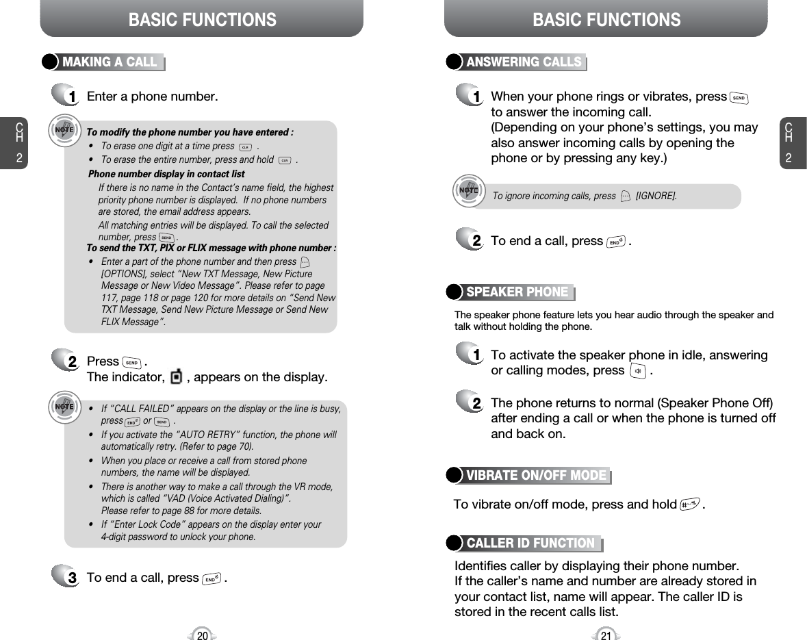 BASIC FUNCTIONSCH221CH220BASIC FUNCTIONSMAKING A CALL1Enter a phone number.To modify the phone number you have entered :• To erase one digit at a time press         .• To erase the entire number, press and hold         .Phone number display in contact listIf there is no name in the Contact’s name field, the highestpriority phone number is displayed.  If no phone numbersare stored, the email address appears. All matching entries will be displayed. To call the selectednumber, press        .To send the TXT, PIX or FLIX message with phone number :• Enter a part of the phone number and then press[OPTIONS], select “New TXT Message, New PictureMessage or New Video Message”. Please refer to page117, page 118 or page 120 for more details on “Send NewTXT Message, Send New Picture Message or Send NewFLIX Message”.2Press       . The indicator,      , appears on the display.• If “CALL FAILED” appears on the display or the line is busy,press        or         . • If you activate the “AUTO RETRY” function, the phone willautomatically retry. (Refer to page 70).• When you place or receive a call from stored phonenumbers, the name will be displayed.• There is another way to make a call through the VR mode,which is called “VAD (Voice Activated Dialing)”. Please refer to page 88 for more details.• If “Enter Lock Code” appears on the display enter your 4-digit password to unlock your phone.3To end a call, press       .To ignore incoming calls, press        [IGNORE].ANSWERING CALLS1When your phone rings or vibrates, press to answer the incoming call. (Depending on your phone’s settings, you mayalso answer incoming calls by opening thephone or by pressing any key.)2To end a call, press       .The speaker phone feature lets you hear audio through the speaker andtalk without holding the phone.1To activate the speaker phone in idle, answeringor calling modes, press       .2The phone returns to normal (Speaker Phone Off)after ending a call or when the phone is turned offand back on.VIBRATE ON/OFF MODESPEAKER PHONETo vibrate on/off mode, press and hold       .Identifies caller by displaying their phone number.If the caller’s name and number are already stored inyour contact list, name will appear. The caller ID isstored in the recent calls list.CALLER ID FUNCTION