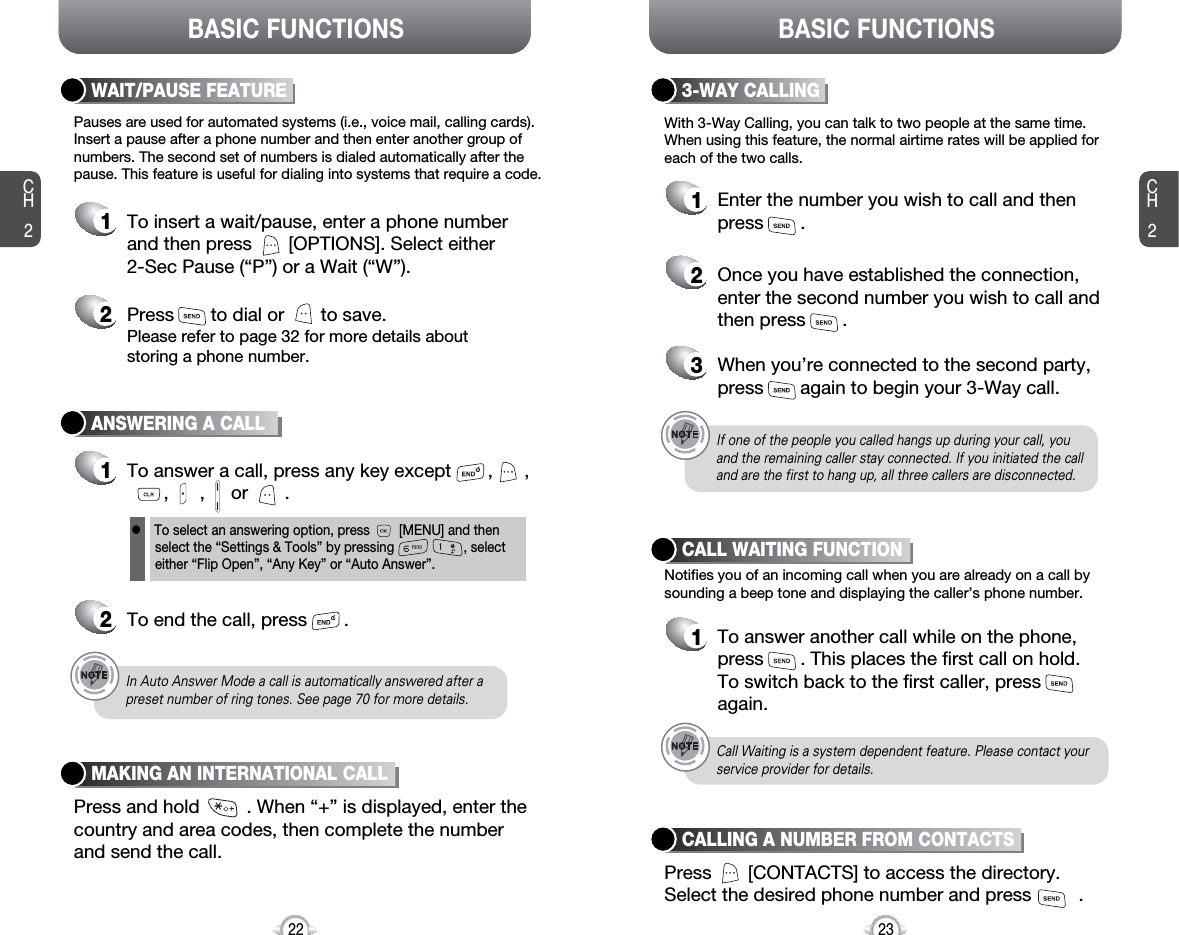 BASIC FUNCTIONS BASIC FUNCTIONSCH223CH222ANSWERING A CALL1To answer a call, press any key except       ,      ,,      ,     or       .2To end the call, press       .In Auto Answer Mode a call is automatically answered after apreset number of ring tones. See page 70 for more details.If one of the people you called hangs up during your call, youand the remaining caller stay connected. If you initiated the calland are the first to hang up, all three callers are disconnected.lTo select an answering option, press        [MENU] and thenselect the “Settings &amp; Tools” by pressing                   , selecteither “Flip Open”, “Any Key” or “Auto Answer”.With 3-Way Calling, you can talk to two people at the same time. When using this feature, the normal airtime rates will be applied foreach of the two calls.3-WAY CALLING1Enter the number you wish to call and then press       .2Once you have established the connection,enter the second number you wish to call andthen press       .3When you’re connected to the second party,press       again to begin your 3-Way call.Pauses are used for automated systems (i.e., voice mail, calling cards).Insert a pause after a phone number and then enter another group ofnumbers. The second set of numbers is dialed automatically after thepause. This feature is useful for dialing into systems that require a code.WAIT/PAUSE FEATURE1To insert a wait/pause, enter a phone numberand then press       [OPTIONS]. Select either 2-Sec Pause (“P”) or a Wait (“W”).2Press       to dial or       to save.Please refer to page 32 for more details about storing a phone number.Notifies you of an incoming call when you are already on a call bysounding a beep tone and displaying the caller’s phone number.CALL WAITING FUNCTION1To answer another call while on the phone,press       . This places the first call on hold. To switch back to the first caller, pressagain.Call Waiting is a system dependent feature. Please contact yourservice provider for details.Press and hold         . When “+” is displayed, enter thecountry and area codes, then complete the numberand send the call.MAKING AN INTERNATIONAL CALLPress       [CONTACTS] to access the directory. Select the desired phone number and press         .CALLING A NUMBER FROM CONTACTS