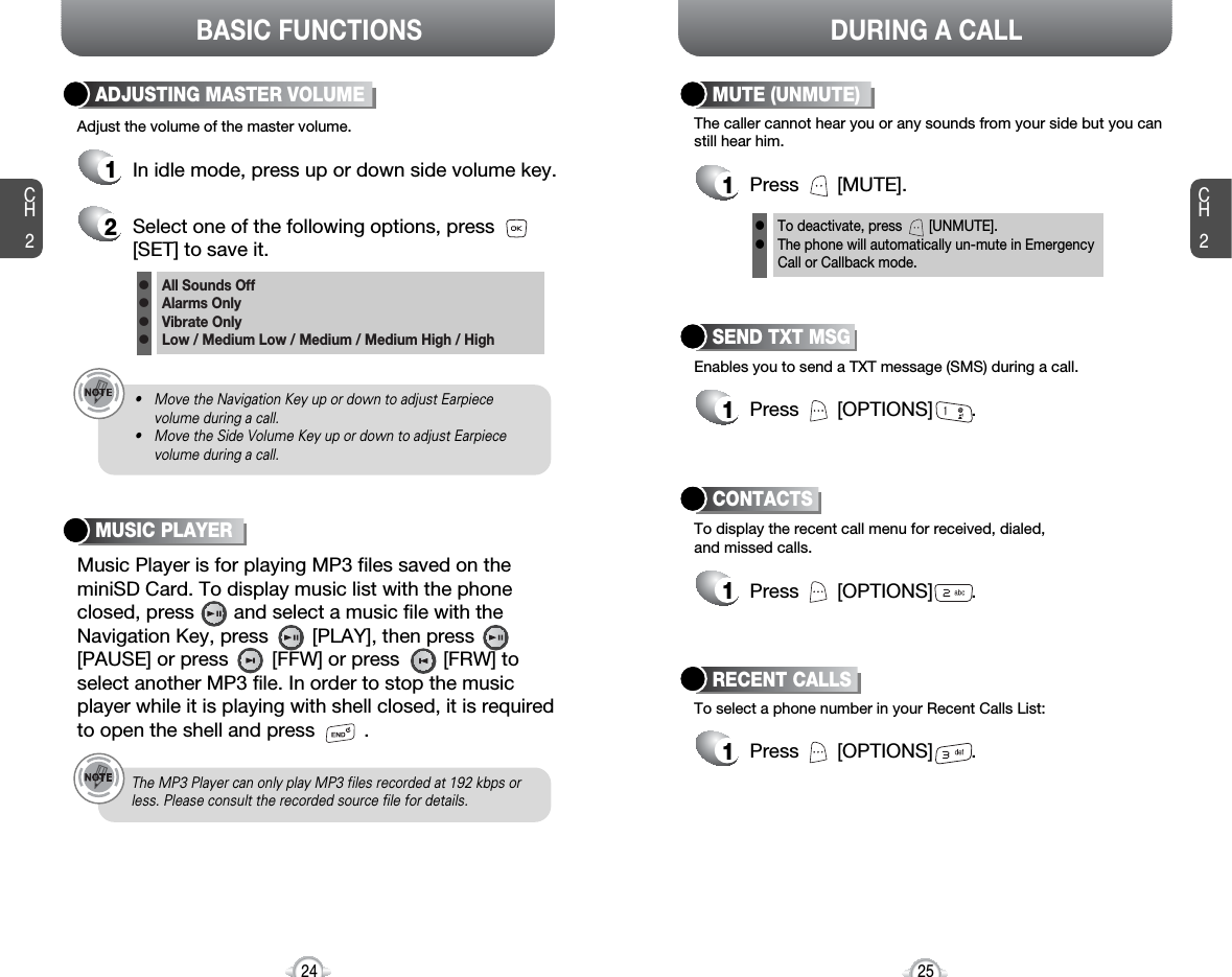 BASIC FUNCTIONS DURING A CALLCH225CH224Adjust the volume of the master volume.ADJUSTING MASTER VOLUME1In idle mode, press up or down side volume key.2Select one of the following options, press[SET] to save it.All Sounds OffAlarms OnlyVibrate OnlyLow / Medium Low / Medium / Medium High / Highllll• Move the Navigation Key up or down to adjust Earpiece volume during a call.• Move the Side Volume Key up or down to adjust Earpiecevolume during a call.The MP3 Player can only play MP3 files recorded at 192 kbps orless. Please consult the recorded source file for details.Enables you to send a TXT message (SMS) during a call.SEND TXT MSG1Press       [OPTIONS]       .To select a phone number in your Recent Calls List:RECENT CALLSTo display the recent call menu for received, dialed,and missed calls.CONTACTS1Press       [OPTIONS]       .1Press       [OPTIONS]       .The caller cannot hear you or any sounds from your side but you canstill hear him.MUTE (UNMUTE)1Press       [MUTE].To deactivate, press       [UNMUTE].The phone will automatically un-mute in Emergency Call or Callback mode.llMusic Player is for playing MP3 files saved on theminiSD Card. To display music list with the phoneclosed, press       and select a music file with theNavigation Key, press       [PLAY], then press[PAUSE] or press        [FFW] or press        [FRW] toselect another MP3 file. In order to stop the musicplayer while it is playing with shell closed, it is requiredto open the shell and press         .MUSIC PLAYER