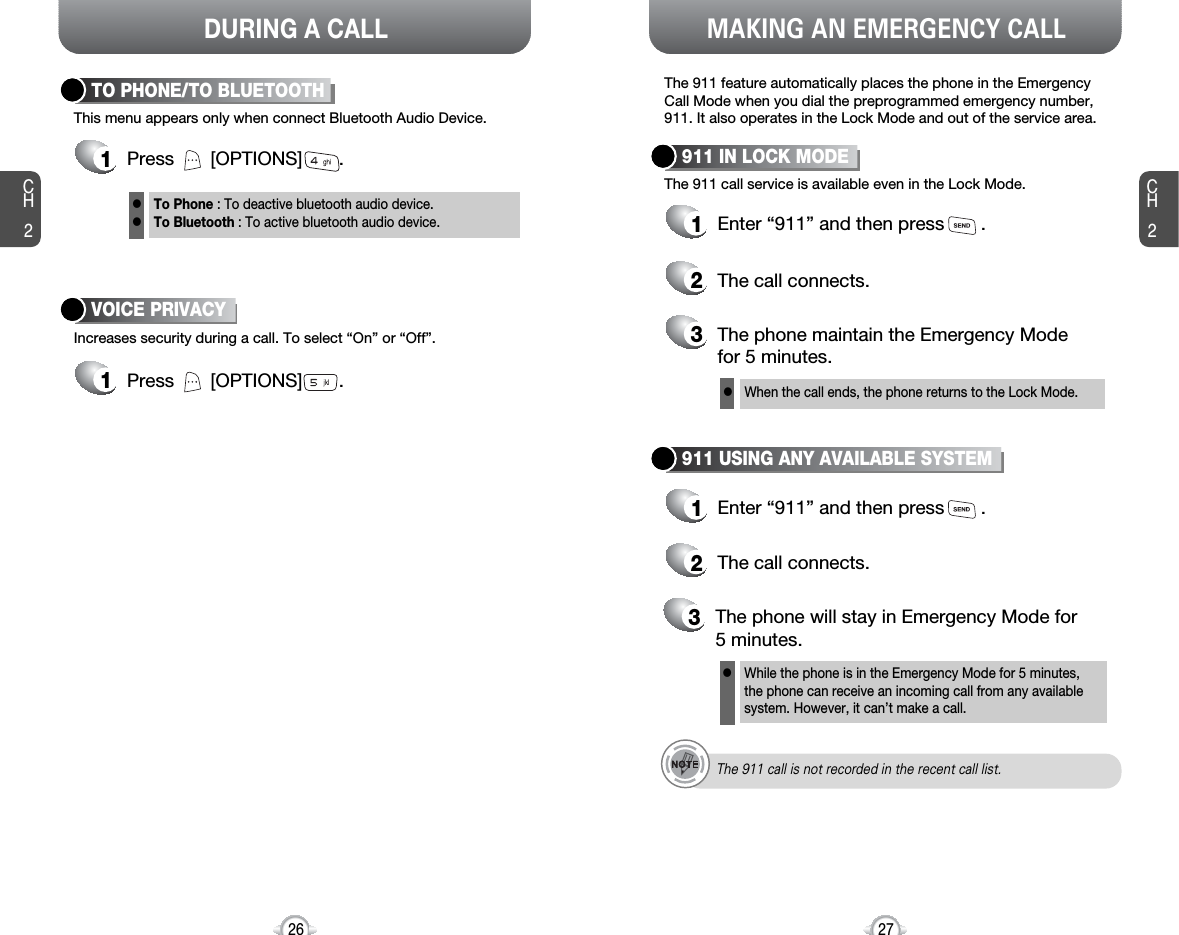 DURING A CALL MAKING AN EMERGENCY CALLCH227CH226The 911 feature automatically places the phone in the EmergencyCall Mode when you dial the preprogrammed emergency number,911. It also operates in the Lock Mode and out of the service area.The 911 call service is available even in the Lock Mode.911 IN LOCK MODE1Enter “911” and then press       .When the call ends, the phone returns to the Lock Mode.2The call connects.3The phone maintain the Emergency Mode for 5 minutes.911 USING ANY AVAILABLE SYSTEM1Enter “911” and then press       .While the phone is in the Emergency Mode for 5 minutes,the phone can receive an incoming call from any availablesystem. However, it can’t make a call.2The call connects.3The phone will stay in Emergency Mode for 5 minutes.llThe 911 call is not recorded in the recent call list.This menu appears only when connect Bluetooth Audio Device.TO PHONE/TO BLUETOOTH1Press       [OPTIONS]       .Increases security during a call. To select “On” or “Off”.VOICE PRIVACY1Press       [OPTIONS]       .To Phone : To deactive bluetooth audio device.To Bluetooth : To active bluetooth audio device.ll