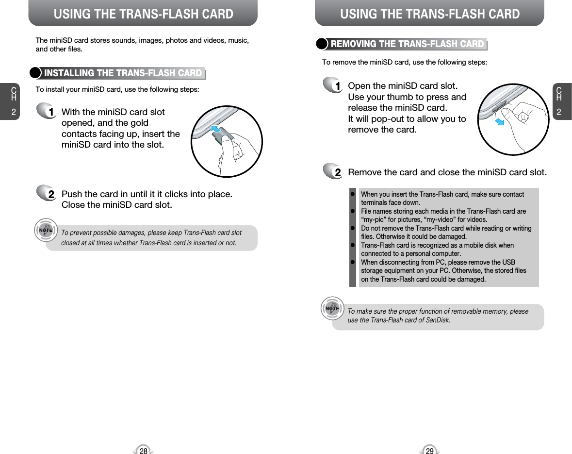 USING THE TRANS-FLASH CARD USING THE TRANS-FLASH CARDCH229CH228INSTALLING THE TRANS-FLASH CARD1With the miniSD card slot opened, and the goldcontacts facing up, insert theminiSD card into the slot.2Push the card in until it it clicks into place. Close the miniSD card slot.REMOVING THE TRANS-FLASH CARD1Open the miniSD card slot.Use your thumb to press andrelease the miniSD card. It will pop-out to allow you toremove the card.2Remove the card and close the miniSD card slot.When you insert the Trans-Flash card, make sure contact terminals face down.File names storing each media in the Trans-Flash card are“my-pic” for pictures, “my-video” for videos.Do not remove the Trans-Flash card while reading or writingfiles. Otherwise it could be damaged. Trans-Flash card is recognized as a mobile disk whenconnected to a personal computer. When disconnecting from PC, please remove the USBstorage equipment on your PC. Otherwise, the stored files on the Trans-Flash card could be damaged. lllllTo prevent possible damages, please keep Trans-Flash card slot closed at all times whether Trans-Flash card is inserted or not.To make sure the proper function of removable memory, pleaseuse the Trans-Flash card of SanDisk.To install your miniSD card, use the following steps:The miniSD card stores sounds, images, photos and videos, music, and other files. To remove the miniSD card, use the following steps: