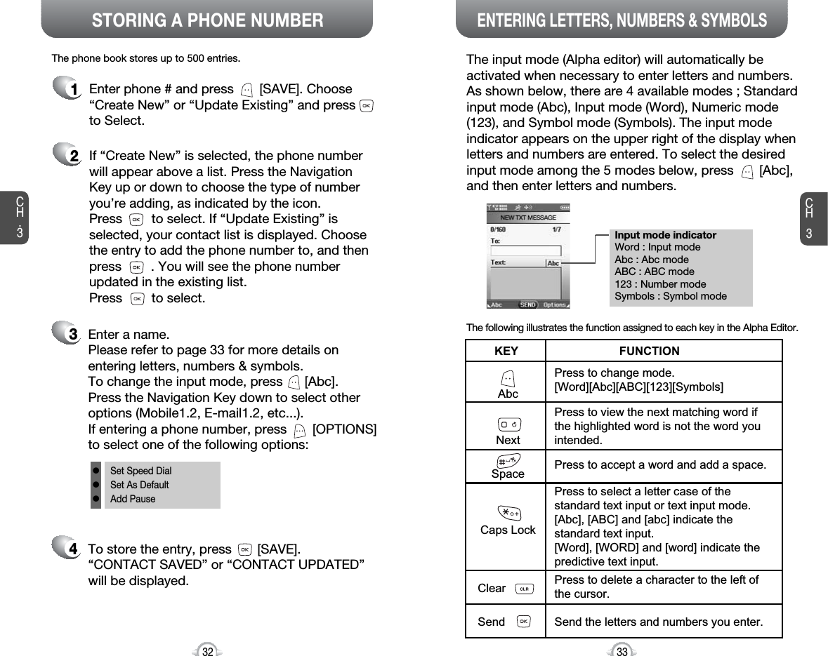 Enter a name. Please refer to page 33 for more details onentering letters, numbers &amp; symbols.To change the input mode, press      [Abc]. Press the Navigation Key down to select otheroptions (Mobile1.2, E-mail1.2, etc...). If entering a phone number, press       [OPTIONS]to select one of the following options:Input mode indicatorWord : Input modeAbc : Abc modeABC : ABC mode123 : Number modeSymbols : Symbol modeSTORING A PHONE NUMBERENTERING LETTERS, NUMBERS &amp; SYMBOLSCH3The input mode (Alpha editor) will automatically beactivated when necessary to enter letters and numbers.As shown below, there are 4 available modes ; Standardinput mode (Abc), Input mode (Word), Numeric mode(123), and Symbol mode (Symbols). The input modeindicator appears on the upper right of the display whenletters and numbers are entered. To select the desiredinput mode among the 5 modes below, press       [Abc],and then enter letters and numbers.The following illustrates the function assigned to each key in the Alpha Editor.33CH.3The phone book stores up to 500 entries.1Enter phone # and press       [SAVE]. Choose“Create New” or “Update Existing” and pressto Select.2If “Create New” is selected, the phone numberwill appear above a list. Press the NavigationKey up or down to choose the type of numberyou’re adding, as indicated by the icon. Press        to select. If “Update Existing” isselected, your contact list is displayed. Choosethe entry to add the phone number to, and thenpress        . You will see the phone numberupdated in the existing list. Press        to select.34To store the entry, press       [SAVE]. “CONTACT SAVED” or “CONTACT UPDATED” will be displayed.32AbcNextSpaceCaps LockClearSendPress to change mode.[Word][Abc][ABC][123][Symbols]Press to view the next matching word ifthe highlighted word is not the word youintended.Press to accept a word and add a space.Press to select a letter case of thestandard text input or text input mode.[Abc], [ABC] and [abc] indicate thestandard text input.[Word], [WORD] and [word] indicate thepredictive text input.Press to delete a character to the left ofthe cursor.Send the letters and numbers you enter.KEY                               FUNCTIONlSet Speed DiallSet As DefaultlAdd Pause