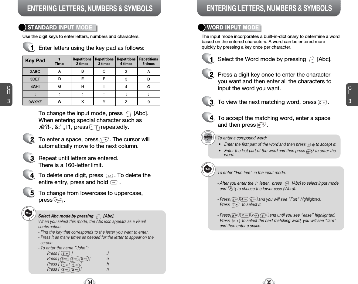 ENTERING LETTERS, NUMBERS &amp; SYMBOLS ENTERING LETTERS, NUMBERS &amp; SYMBOLSCH3The input mode incorporates a built-in-dictionary to determine a wordbased on the entered characters. A word can be entered morequickly by pressing a key once per character.WORD INPUT MODE1Select the Word mode by pressing       [Abc].2Press a digit key once to enter the characteryou want and then enter all the characters toinput the word you want.3To view the next matching word, press       .To enter a compound word:• Enter the first part of the word and then press         to accept it.• Enter the last part of the word and then press         to enter the word.Select Abc mode by pressing         [Abc].When you select this mode, the Abc icon appears as a visualconfirmation.- Find the key that corresponds to the letter you want to enter.- Press it as many times as needed for the letter to appear on thescreen.- To enter the name “John”:Press [           ] JPress [                           ] oPress [                   ] hPress [                   ] n35CH3Use the digit keys to enter letters, numbers and characters.STANDARD INPUT MODE1Enter letters using the key pad as follows:2To enter a space, press       . The cursor willautomatically move to the next column.3Repeat until letters are entered. There is a 160-letter limit.4To delete one digit, press       . To delete theentire entry, press and hold       .To change the input mode, press       [Abc].When entering special character such as .@?!-, &amp;:’    1, press        repeatedly.34Key Pad2ABC3DEF4GHI:9WXYZADG:WBEH:XCFI:Y234:ZADG:91TimeRepetitions2 timesRepetitions3 timesRepetitions4 timesRepetitions5 times4To accept the matching word, enter a spaceand then press       .5To change from lowercase to uppercase, press       .To enter “Fun fare” in the input mode.- After you enter the 1st letter,  press         [Abc] to select input modeand          to choose the lower case (Word).- Press                          and you will see “Fun” highlighted. Press           to select it.- Press                                    and until you see “ease” highlighted. Press           to select the next matching word, you will see “fare” and then enter a space.