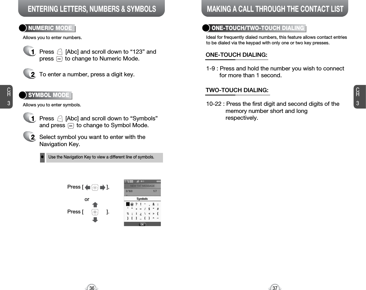 ENTERING LETTERS, NUMBERS &amp; SYMBOLS MAKING A CALL THROUGH THE CONTACT LISTCH3NUMERIC MODE1Press       [Abc] and scroll down to “Symbols”and press       to change to Symbol Mode.37CH3361Press       [Abc] and scroll down to “123” andpress       to change to Numeric Mode.2To enter a number, press a digit key.Press [                ],orPress [                ].2Select symbol you want to enter with theNavigation Key.lUse the Navigation Key to view a different line of symbols.SYMBOL MODEAllows you to enter numbers.Allows you to enter symbols.Ideal for frequently dialed numbers, this feature allows contact entriesto be dialed via the keypad with only one or two key presses.ONE-TOUCH/TWO-TOUCH DIALING1-9 : Press and hold the number you wish to connect for more than 1 second.ONE-TOUCH DIALING:10-22 : Press the first digit and second digits of the memory number short and long respectively.TWO-TOUCH DIALING: