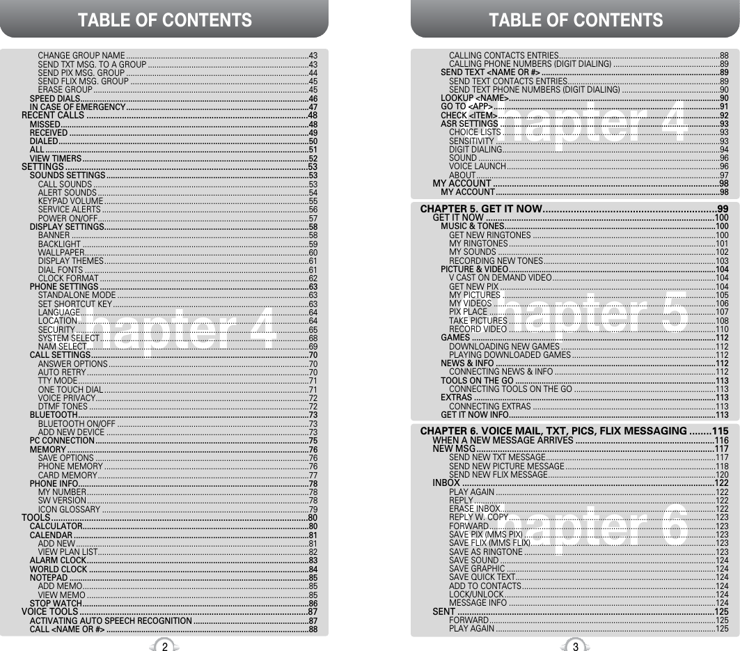 Chapter 4TABLE OF CONTENTS TABLE OF CONTENTS32Chapter 4Chapter 6Chapter 5CALLING CONTACTS ENTRIES..........................................................................88CALLING PHONE NUMBERS (DIGIT DIALING) .................................................89SEND TEXT &lt;NAME OR #&gt; ..................................................................................89SEND TEXT CONTACTS ENTRIES......................................................................89SEND TEXT PHONE NUMBERS (DIGIT DIALING) .............................................90LOOKUP &lt;NAME&gt;.................................................................................................90GO TO &lt;APP&gt; ........................................................................................................91CHECK &lt;ITEM&gt;......................................................................................................92ASR SETTINGS .....................................................................................................93CHOICE LISTS ....................................................................................................93SENSITIVITY .......................................................................................................93DIGIT DIALING....................................................................................................94SOUND ...............................................................................................................96VOICE LAUNCH..................................................................................................96ABOUT................................................................................................................97MY ACCOUNT ................................................................................................98MY ACCOUNT .......................................................................................................98CHAPTER 5. GET IT NOW..............................................................99GET IT NOW .................................................................................................100MUSIC &amp; TONES.................................................................................................100GET NEW RINGTONES ....................................................................................100MY RINGTONES ...............................................................................................101MY SOUNDS ....................................................................................................102RECORDING NEW TONES...............................................................................103PICTURE &amp; VIDEO...............................................................................................104V CAST ON DEMAND VIDEO...........................................................................104GET NEW PIX ...................................................................................................104MY PICTURES ..................................................................................................105MY VIDEOS ......................................................................................................106PIX PLACE ........................................................................................................107TAKE PICTURES ...............................................................................................108RECORD VIDEO ...............................................................................................110GAMES ................................................................................................................112DOWNLOADING NEW GAMES .......................................................................112PLAYING DOWNLOADED GAMES ..................................................................112NEWS &amp; INFO .....................................................................................................112CONNECTING NEWS &amp; INFO ..........................................................................112TOOLS ON THE GO ............................................................................................113CONNECTING TOOLS ON THE GO .................................................................113EXTRAS ...............................................................................................................113CONNECTING EXTRAS ....................................................................................113GET IT NOW INFO...............................................................................................113CHAPTER 6. VOICE MAIL, TXT, PICS, FLIX MESSAGING ........115WHEN A NEW MESSAGE ARRIVES ...........................................................116NEW MSG.....................................................................................................117SEND NEW TXT MESSAGE..............................................................................117SEND NEW PICTURE MESSAGE .....................................................................118SEND NEW FLIX MESSAGE.............................................................................120INBOX ...........................................................................................................122PLAY AGAIN .....................................................................................................122REPLY ...............................................................................................................122ERASE INBOX...................................................................................................122REPLY W. COPY...............................................................................................123FORWARD........................................................................................................123SAVE PIX (MMS PIX) ........................................................................................123SAVE FLIX (MMS FLIX).....................................................................................123SAVE AS RINGTONE ........................................................................................123SAVE SOUND ...................................................................................................124SAVE GRAPHIC ................................................................................................124SAVE QUICK TEXT............................................................................................124ADD TO CONTACTS.........................................................................................124LOCK/UNLOCK .................................................................................................124MESSAGE INFO ...............................................................................................124SENT .............................................................................................................125FORWARD........................................................................................................125PLAY AGAIN .....................................................................................................125CHANGE GROUP NAME ....................................................................................43SEND TXT MSG. TO A GROUP ..........................................................................43SEND PIX MSG. GROUP ....................................................................................44SEND FLIX MSG. GROUP ..................................................................................45ERASE GROUP ...................................................................................................45SPEED DIALS.........................................................................................................46IN CASE OF EMERGENCY....................................................................................47RECENT CALLS ..............................................................................................48MISSED..................................................................................................................48RECEIVED ..............................................................................................................49DIALED...................................................................................................................50ALL .........................................................................................................................51VIEW TIMERS ........................................................................................................52SETTINGS .......................................................................................................53SOUNDS SETTINGS .............................................................................................53CALL SOUNDS ...................................................................................................53ALERT SOUNDS .................................................................................................54KEYPAD VOLUME ..............................................................................................55SERVICE ALERTS ...............................................................................................56POWER ON/OFF.................................................................................................57DISPLAY SETTINGS..............................................................................................58BANNER .............................................................................................................58BACKLIGHT ........................................................................................................59WALLPAPER.......................................................................................................60DISPLAY THEMES..............................................................................................61DIAL FONTS .......................................................................................................61CLOCK FORMAT ................................................................................................62PHONE SETTINGS ................................................................................................63STANDALONE MODE ........................................................................................63SET SHORTCUT KEY ..........................................................................................63LANGUAGE.........................................................................................................64LOCATION ..........................................................................................................64SECURITY ...........................................................................................................65SYSTEM SELECT................................................................................................68NAM SELECT......................................................................................................69CALL SETTINGS....................................................................................................70ANSWER OPTIONS ............................................................................................70AUTO RETRY ......................................................................................................70TTY MODE..........................................................................................................71ONE TOUCH DIAL ..............................................................................................71VOICE PRIVACY..................................................................................................72DTMF TONES .....................................................................................................72BLUETOOTH..........................................................................................................73BLUETOOTH ON/OFF ........................................................................................73ADD NEW DEVICE .............................................................................................73PC CONNECTION ..................................................................................................75MEMORY ...............................................................................................................76SAVE OPTIONS ..................................................................................................76PHONE MEMORY ..............................................................................................76CARD MEMORY.................................................................................................77PHONE INFO..........................................................................................................78MY NUMBER......................................................................................................78SW VERSION......................................................................................................78ICON GLOSSARY ...............................................................................................79TOOLS.............................................................................................................80CALCULATOR........................................................................................................80CALENDAR ............................................................................................................81ADD NEW ...........................................................................................................81VIEW PLAN LIST.................................................................................................82ALARM CLOCK......................................................................................................83WORLD CLOCK .....................................................................................................84NOTEPAD ..............................................................................................................85ADD MEMO........................................................................................................85VIEW MEMO ......................................................................................................85STOP WATCH........................................................................................................86VOICE TOOLS .................................................................................................87ACTIVATING AUTO SPEECH RECOGNITION .....................................................87CALL &lt;NAME OR #&gt; .............................................................................................88