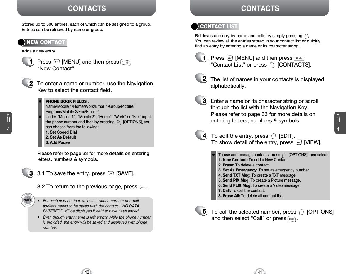 CH441CH440Stores up to 500 entries, each of which can be assigned to a group.Entries can be retrieved by name or group.Retrieves an entry by name and calls by simply pressing       . You can review all the entries stored in your contact list or quicklyfind an entry by entering a name or its character string. CONTACT LISTCONTACTS CONTACTS12345Press       [MENU] and then press“Contact List” or press       [CONTACTS].Enter a name or its character string or scrollthrough the list with the Navigation Key. Please refer to page 33 for more details onentering letters, numbers &amp; symbols.The list of names in your contacts is displayedalphabetically.To edit the entry, press       [EDIT].To show detail of the entry, press       [VIEW].To call the selected number, press       [OPTIONS]and then select “Call” or press       .12Press       [MENU] and then press“New Contact”.Adds a new entry.NEW CONTACTTo enter a name or number, use the NavigationKey to select the contact field.Please refer to page 33 for more details on enteringletters, numbers &amp; symbols.33.1 To save the entry, press       [SAVE]. 3.2 To return to the previous page, press       .PHONE BOOK FIELDS :Name/Mobile 1/Home/Work/Email 1/Group/Picture/Ringtone/Mobile 2/Fax/Email 2.Under “Mobile 1”, “Mobile 2”, “Home”, “Work” or “Fax” inputthe phone number and then by pressing        [OPTIONS], youcan choose from the following:1. Set Speed Dial2. Set As Default3. Add Pausell• For each new contact, at least 1 phone number or emailaddress needs to be saved with the contact. “NO DATAENTERED” will be displayed if neither have been added.• Even though entry name is left empty while the phone numberis provided, the entry will be saved and displayed with phonenumber.To use and manage contacts, press        [OPTIONS] then select:1. New Contact: To add a New Contact.2. Erase: To delete a contact.3. Set As Emergency: To set as emergency number.4. Send TXT Msg: To create a TXT message.5. Send PIX Msg: To create a Picture message.6. Send FLIX Msg: To create a Video message.7. Call: To call the contact.8. Erase All: To delete all contact list.
