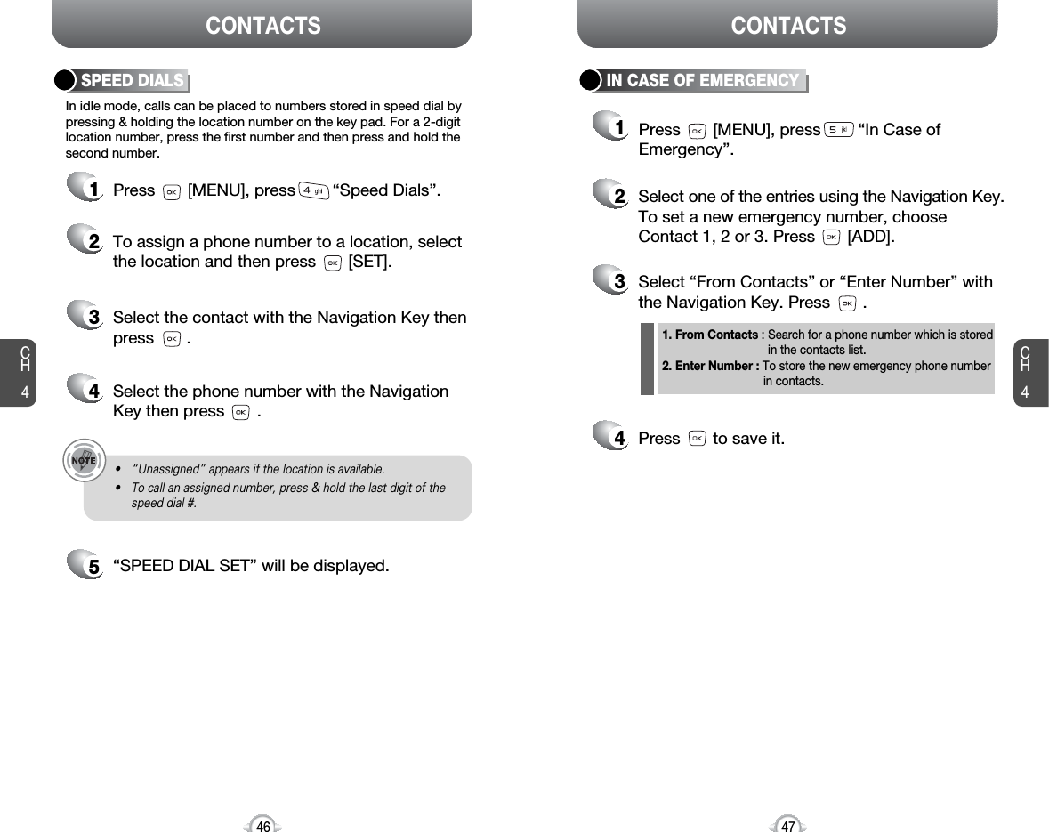 CH4CH446CONTACTS CONTACTS47IN CASE OF EMERGENCY12Select one of the entries using the Navigation Key.To set a new emergency number, chooseContact 1, 2 or 3. Press       [ADD].3Select “From Contacts” or “Enter Number” withthe Navigation Key. Press       . 4Press       to save it.Press       [MENU], press        “In Case ofEmergency”.In idle mode, calls can be placed to numbers stored in speed dial bypressing &amp; holding the location number on the key pad. For a 2-digitlocation number, press the first number and then press and hold thesecond number.SPEED DIALS12To assign a phone number to a location, selectthe location and then press       [SET].3Select the contact with the Navigation Key thenpress       . 4Select the phone number with the Navigation Key then press       . 5“SPEED DIAL SET” will be displayed.• “Unassigned” appears if the location is available.• To call an assigned number, press &amp; hold the last digit of thespeed dial #.Press       [MENU], press        “Speed Dials”.1. From Contacts : Search for a phone number which is stored in the contacts list.2. Enter Number : To store the new emergency phone number in contacts.