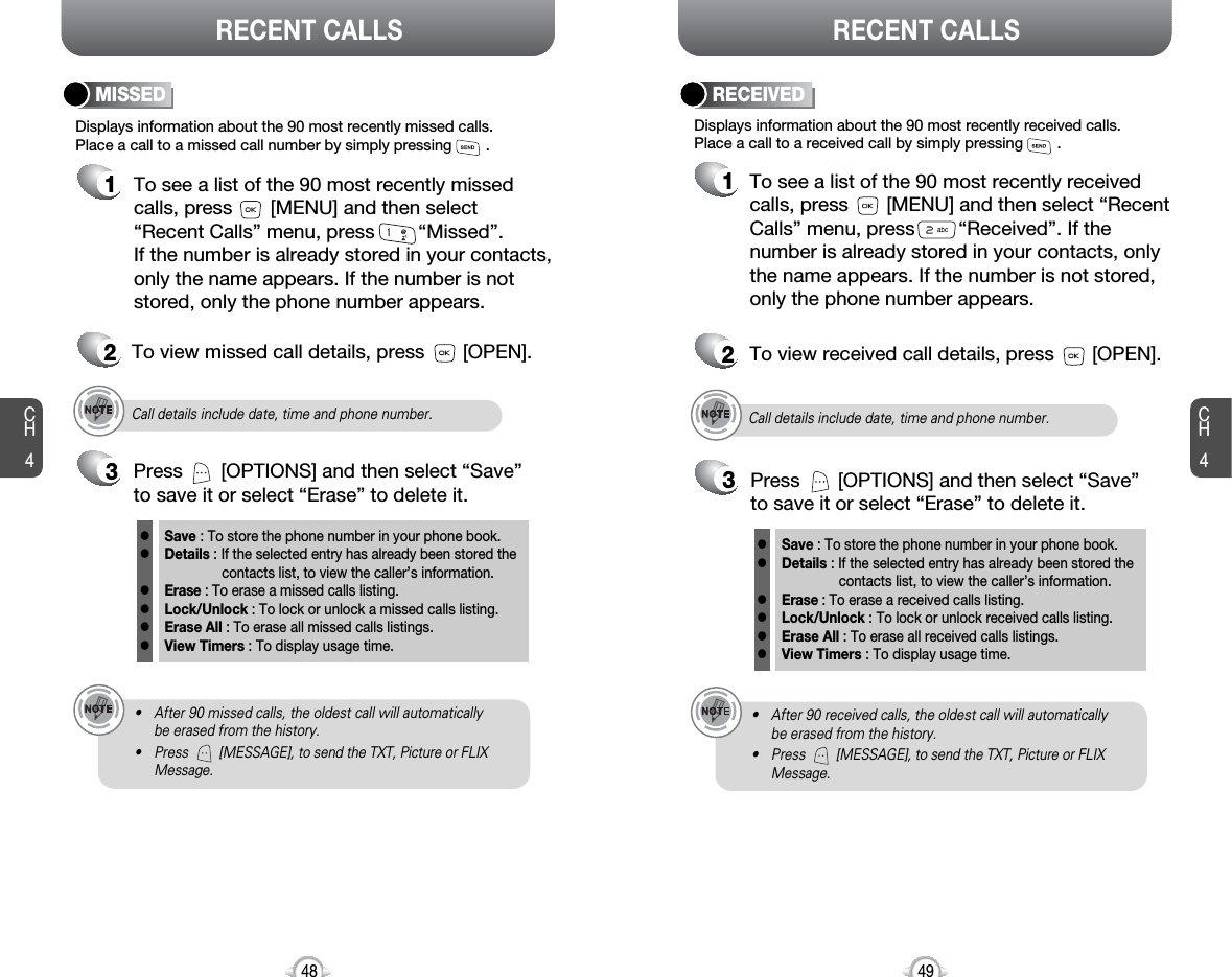 CH449CH448RECENT CALLS RECENT CALLSDisplays information about the 90 most recently missed calls. Place a call to a missed call number by simply pressing        . To see a list of the 90 most recently missed calls, press       [MENU] and then select“Recent Calls” menu, press        “Missed”. If the number is already stored in your contacts,only the name appears. If the number is notstored, only the phone number appears.MISSED12To view missed call details, press       [OPEN].Call details include date, time and phone number.• After 90 missed calls, the oldest call will automatically be erased from the history.• Press        [MESSAGE], to send the TXT, Picture or FLIXMessage.3Save : To store the phone number in your phone book.Details : If the selected entry has already been stored the contacts list, to view the caller’s information.Erase : To erase a missed calls listing.Lock/Unlock : To lock or unlock a missed calls listing. Erase All : To erase all missed calls listings.View Timers : To display usage time.llllllPress       [OPTIONS] and then select “Save”to save it or select “Erase” to delete it.Call details include date, time and phone number.• After 90 received calls, the oldest call will automatically be erased from the history.• Press        [MESSAGE], to send the TXT, Picture or FLIXMessage.Displays information about the 90 most recently received calls. Place a call to a received call by simply pressing        .RECEIVED1To see a list of the 90 most recently receivedcalls, press       [MENU] and then select “RecentCalls” menu, press        “Received”. If thenumber is already stored in your contacts, onlythe name appears. If the number is not stored,only the phone number appears.2To view received call details, press       [OPEN].3Save : To store the phone number in your phone book.Details : If the selected entry has already been stored the contacts list, to view the caller’s information.Erase : To erase a received calls listing.Lock/Unlock : To lock or unlock received calls listing. Erase All : To erase all received calls listings.View Timers : To display usage time.llllllPress       [OPTIONS] and then select “Save”to save it or select “Erase” to delete it.