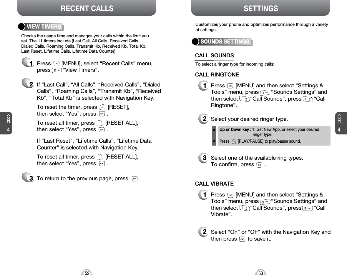 If “Last Call”, “All Calls”, “Received Calls”, “DialedCalls”, “Roaming Calls”, “Transmit Kb”, “ReceivedKb”, “Total Kb” is selected with Navigation Key.To reset the timer, press       [RESET], then select “Yes”, press       .To reset all timer, press       [RESET ALL], then select “Yes”, press       .CH45352CH4SETTINGSRECENT CALLSChecks the usage time and manages your calls within the limit youset. The 11 timers include (Last Call, All Calls, Received Calls, Dialed Calls, Roaming Calls, Transmit Kb, Received Kb, Total Kb,Last Reset, Lifetime Calls, Lifetime Data Counter):VIEW TIMERSPress       [MENU], select “Recent Calls” menu,press        “View Timers”.To return to the previous page, press       .123Customizes your phone and optimizes performance through a varietyof settings.SOUNDS SETTINGSIf “Last Reset”, “Lifetime Calls”, “Lifetime DataCounter” is selected with Navigation Key.To reset all timer, press       [RESET ALL], then select “Yes”, press       .To select a ringer type for incoming calls:CALL SOUNDS2Select your desired ringer type.3Select one of the available ring types.To confirm, press       .1Press       [MENU] and then select “Settings &amp;Tools” menu, press        “Sounds Settings” andthen select        “Call Sounds”, press        “CallRingtone”.Up or Down key : 1. Get New App. or select your desired ringer type.Press        [PLAY/PAUSE] to play/pause sound.CALL RINGTONE2Select “On” or “Off” with the Navigation Key andthen press       to save it.1Press       [MENU] and then select “Settings &amp;Tools” menu, press        “Sounds Settings” andthen select        “Call Sounds”, press        “CallVibrate”.CALL VIBRATE