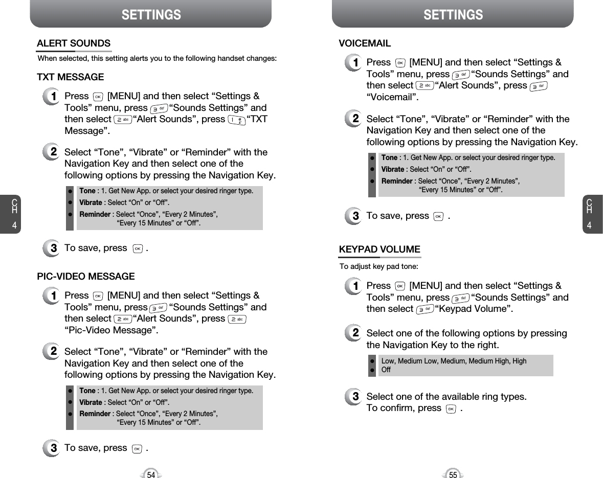 CH455CH454SETTINGS54SETTINGSWhen selected, this setting alerts you to the following handset changes:ALERT SOUNDS1Press       [MENU] and then select “Settings &amp;Tools” menu, press        “Sounds Settings” andthen select        “Alert Sounds”, press        “TXTMessage”.TXT MESSAGE2Select “Tone”, “Vibrate” or “Reminder” with theNavigation Key and then select one of thefollowing options by pressing the Navigation Key.Tone : 1. Get New App. or select your desired ringer type.Vibrate : Select “On” or “Off”.Reminder : Select “Once”, “Every 2 Minutes”, “Every 15 Minutes” or “Off”.3To save, press       .1Press       [MENU] and then select “Settings &amp;Tools” menu, press        “Sounds Settings” andthen select        “Alert Sounds”, press“Pic-Video Message”.PIC-VIDEO MESSAGE2Select “Tone”, “Vibrate” or “Reminder” with theNavigation Key and then select one of thefollowing options by pressing the Navigation Key.Tone : 1. Get New App. or select your desired ringer type.Vibrate : Select “On” or “Off”.Reminder : Select “Once”, “Every 2 Minutes”, “Every 15 Minutes” or “Off”.3To save, press       .1Press       [MENU] and then select “Settings &amp;Tools” menu, press        “Sounds Settings” andthen select        “Alert Sounds”, press“Voicemail”.VOICEMAIL2Select “Tone”, “Vibrate” or “Reminder” with theNavigation Key and then select one of thefollowing options by pressing the Navigation Key.Tone : 1. Get New App. or select your desired ringer type.Vibrate : Select “On” or “Off”.Reminder : Select “Once”, “Every 2 Minutes”, “Every 15 Minutes” or “Off”.3To save, press       .To adjust key pad tone:KEYPAD VOLUME2Select one of the following options by pressingthe Navigation Key to the right.3Select one of the available ring types.To confirm, press       .1Press       [MENU] and then select “Settings &amp;Tools” menu, press        “Sounds Settings” andthen select        “Keypad Volume”.Low, Medium Low, Medium, Medium High, HighOff