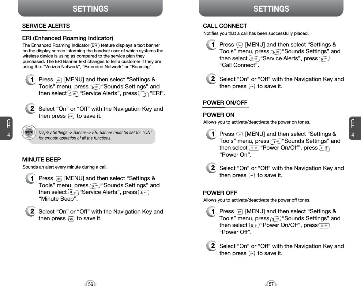 SETTINGS SETTINGSCH457CH456The Enhanced Roaming Indicator (ERI) feature displays a text banneron the display screen informing the handset user of which systems thewireless device is using as compared to the service plan theypurchased. The ERI Banner text changes to tell a customer if they areusing the: “Verizon Network”, “Extended Network” or “Roaming”. SERVICE ALERTS1Press       [MENU] and then select “Settings &amp;Tools” menu, press        “Sounds Settings” andthen select        “Service Alerts”, press        “ERI”.ERI (Enhanced Roaming Indicator)2Select “On” or “Off” with the Navigation Key andthen press       to save it.Sounds an alert every minute during a call.1Press       [MENU] and then select “Settings &amp;Tools” menu, press        “Sounds Settings” andthen select        “Service Alerts”, press“Minute Beep”.MINUTE BEEP2Select “On” or “Off” with the Navigation Key andthen press       to save it.Notifies you that a call has been successfully placed.1Press       [MENU] and then select “Settings &amp;Tools” menu, press        “Sounds Settings” andthen select        “Service Alerts”, press“Call Connect”.CALL CONNECT2Select “On” or “Off” with the Navigation Key andthen press       to save it.Allows you to activate/deactivate the power on tones.POWER ON/OFF1Press       [MENU] and then select “Settings &amp;Tools” menu, press        “Sounds Settings” andthen select        “Power On/Off”, press“Power On”.POWER ON2Select “On” or “Off” with the Navigation Key andthen press       to save it.Allows you to activate/deactivate the power off tones.1Press       [MENU] and then select “Settings &amp;Tools” menu, press        “Sounds Settings” andthen select        “Power On/Off”, press“Power Off”.POWER OFF2Select “On” or “Off” with the Navigation Key andthen press       to save it.Display Settings -&gt; Banner -&gt; ERI Banner must be set for “ON”for smooth operation of all the functions. 