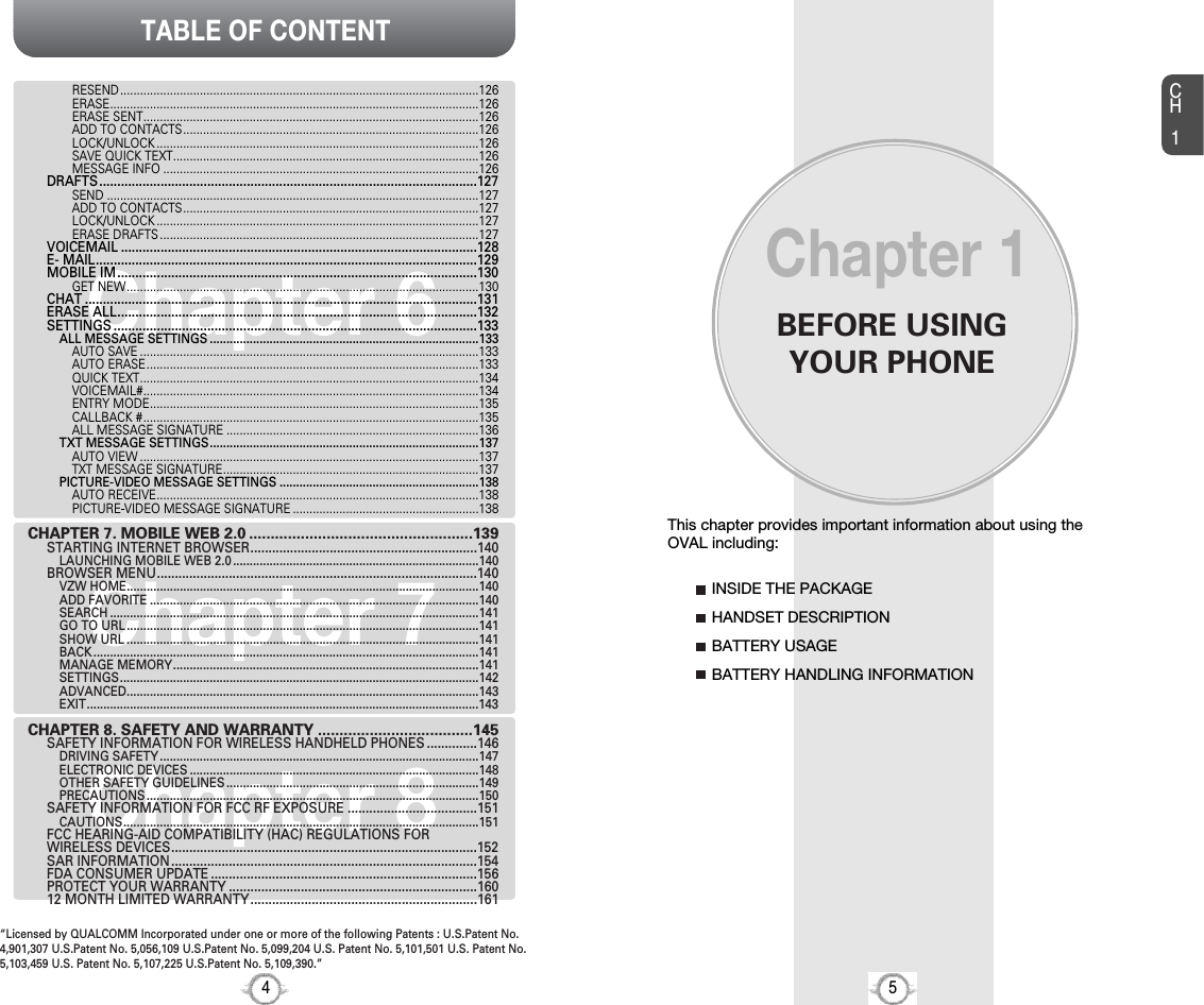 BEFORE USINGYOUR PHONECH15This chapter provides important information about using theOVAL including:Chapter 1INSIDE THE PACKAGEHANDSET DESCRIPTIONBATTERY USAGEBATTERY HANDLING INFORMATIONTABLE OF CONTENT4Chapter 7Chapter 6Chapter 8RESEND............................................................................................................126ERASE...............................................................................................................126ERASE SENT.....................................................................................................126ADD TO CONTACTS.........................................................................................126LOCK/UNLOCK .................................................................................................126SAVE QUICK TEXT............................................................................................126MESSAGE INFO ...............................................................................................126DRAFTS.........................................................................................................127SEND ................................................................................................................127ADD TO CONTACTS.........................................................................................127LOCK/UNLOCK .................................................................................................127ERASE DRAFTS ................................................................................................127VOICEMAIL ...................................................................................................128E- MAIL..........................................................................................................129MOBILE IM....................................................................................................130GET NEW..........................................................................................................130CHAT .............................................................................................................131ERASE ALL....................................................................................................132SETTINGS .....................................................................................................133ALL MESSAGE SETTINGS .................................................................................133AUTO SAVE ......................................................................................................133AUTO ERASE....................................................................................................133QUICK TEXT......................................................................................................134VOICEMAIL#.....................................................................................................134ENTRY MODE...................................................................................................135CALLBACK #.....................................................................................................135ALL MESSAGE SIGNATURE ............................................................................136TXT MESSAGE SETTINGS.................................................................................137AUTO VIEW ......................................................................................................137TXT MESSAGE SIGNATURE.............................................................................137PICTURE-VIDEO MESSAGE SETTINGS ............................................................138AUTO RECEIVE.................................................................................................138PICTURE-VIDEO MESSAGE SIGNATURE ........................................................138CHAPTER 7. MOBILE WEB 2.0 ....................................................139STARTING INTERNET BROWSER...............................................................140LAUNCHING MOBILE WEB 2.0 ..........................................................................140BROWSER MENU.........................................................................................140VZW HOME..........................................................................................................140ADD FAVORITE ...................................................................................................140SEARCH ...............................................................................................................141GO TO URL ..........................................................................................................141SHOW URL ..........................................................................................................141BACK ....................................................................................................................141MANAGE MEMORY............................................................................................141SETTINGS............................................................................................................142ADVANCED..........................................................................................................143EXIT......................................................................................................................143CHAPTER 8. SAFETY AND WARRANTY ....................................145SAFETY INFORMATION FOR WIRELESS HANDHELD PHONES ..............146DRIVING SAFETY ................................................................................................147ELECTRONIC DEVICES .......................................................................................148OTHER SAFETY GUIDELINES ............................................................................149PRECAUTIONS ....................................................................................................150SAFETY INFORMATION FOR FCC RF EXPOSURE ....................................151CAUTIONS...........................................................................................................151FCC HEARING-AID COMPATIBILITY (HAC) REGULATIONS FOR WIRELESS DEVICES.....................................................................................152SAR INFORMATION.....................................................................................154FDA CONSUMER UPDATE ..........................................................................156PROTECT YOUR WARRANTY .....................................................................16012 MONTH LIMITED WARRANTY...............................................................161“Licensed by QUALCOMM Incorporated under one or more of the following Patents : U.S.Patent No.4,901,307 U.S.Patent No. 5,056,109 U.S.Patent No. 5,099,204 U.S. Patent No. 5,101,501 U.S. Patent No.5,103,459 U.S. Patent No. 5,107,225 U.S.Patent No. 5,109,390.” 